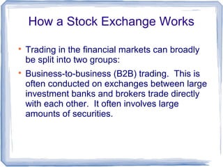 How a Stock Exchange Works


    Trading in the financial markets can broadly
    be split into two groups:

    Business-to-business (B2B) trading. This is
    often conducted on exchanges between large
    investment banks and brokers trade directly
    with each other. It often involves large
    amounts of securities.
 