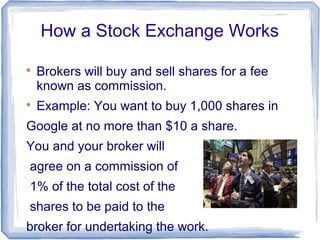 How a Stock Exchange Works


    Brokers will buy and sell shares for a fee
    known as commission.

    Example: You want to buy 1,000 shares in
Google at no more than $10 a share.
You and your broker will
agree on a commission of
1% of the total cost of the
shares to be paid to the
broker for undertaking the work.
 