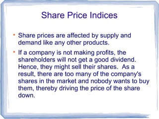 Share Price Indices


    Share prices are affected by supply and
    demand like any other products.

    If a company is not making profits, the
    shareholders will not get a good dividend.
    Hence, they might sell their shares. As a
    result, there are too many of the company's
    shares in the market and nobody wants to buy
    them, thereby driving the price of the share
    down.
 