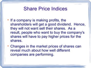Share Price Indices


    If a company is making profits, the
    shareholders will get a good dividend. Hence,
    they will not want sell their shares. As a
    result, people who want to buy the company's
    shares will have to pay higher prices for the
    shares.

    Changes in the market prices of shares can
    reveal much about how well different
    companies are performing.
 
