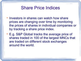 Share Price Indices


    Investors in shares can watch how share
    prices are changing over time by monitoring
    the prices of shares in individual companies or
    by tracking a share price index.

    E.g. S&P Global tracks the average price of
    shares traded in 100 of the largest MNCs that
    are traded on different stock exchanges
    around the world.
 