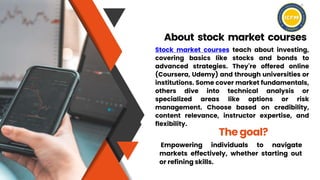 Stock market courses teach about investing,
covering basics like stocks and bonds to
advanced strategies. They're offered online
(Coursera, Udemy) and through universities or
institutions. Some cover market fundamentals,
others dive into technical analysis or
specialized areas like options or risk
management. Choose based on credibility,
content relevance, instructor expertise, and
flexibility.
About stock market courses
Empowering individuals to navigate
markets effectively, whether starting out
or refining skills.
The goal?
 