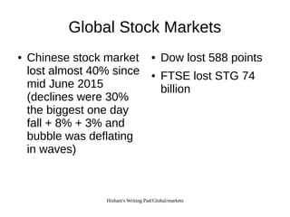 Hisham's Writing Pad/Global/markets
Global Stock Markets
● Chinese stock market
lost almost 40% since
mid June 2015
(declines were 30%
the biggest one day
fall + 8% + 3% and
bubble was deflating
in waves)
● Dow lost 588 points
● FTSE lost STG 74
billion
 
