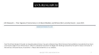 LVX Research – Prior Signals of Corrections in US Stock Markets and Where We Currently Stand – June 2015
1copyright C 2015. www.lvxresearch.com
Paid Third Party Research Provider on Asian/Australian Stocks. Focused on Researching: What Historical Factors/Metrics Consistently Drive Stock
and Industry Segment Out Performance ? What Fundamental Investment Strategies Are Working Consistently? Growth Vs Value, Contrarian Vs
Momentum, Seasonal factors, Anomalies? – Please read disclaimers on our website.
www.lvxresearch.com
 