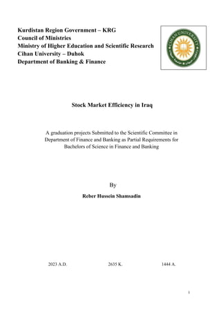 I
Kurdistan Region Government – KRG
Council of Ministries
Ministry of Higher Education and Scientific Research
Cihan University – Duhok
Department of Banking & Finance
Stock Market Efficiency in Iraq
A graduation projects Submitted to the Scientific Committee in
Department of Finance and Banking as Partial Requirements for
Bachelors of Science in Finance and Banking
By
Reber Hussein Shamsadin
2023 A.D. 2635 K. 1444 A.
 