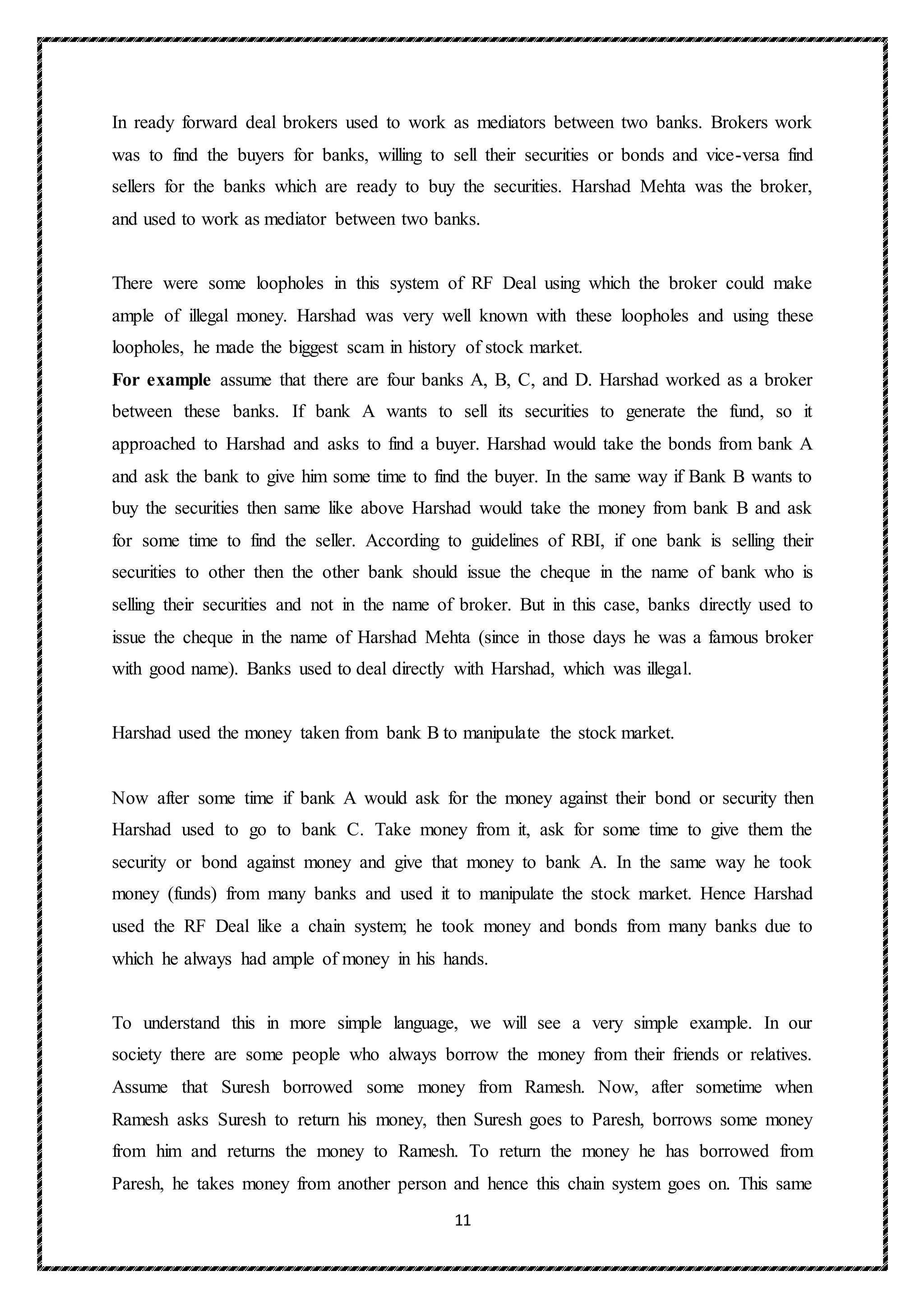 11
In ready forward deal brokers used to work as mediators between two banks. Brokers work
was to find the buyers for banks, willing to sell their securities or bonds and vice-versa find
sellers for the banks which are ready to buy the securities. Harshad Mehta was the broker,
and used to work as mediator between two banks.
There were some loopholes in this system of RF Deal using which the broker could make
ample of illegal money. Harshad was very well known with these loopholes and using these
loopholes, he made the biggest scam in history of stock market.
For example assume that there are four banks A, B, C, and D. Harshad worked as a broker
between these banks. If bank A wants to sell its securities to generate the fund, so it
approached to Harshad and asks to find a buyer. Harshad would take the bonds from bank A
and ask the bank to give him some time to find the buyer. In the same way if Bank B wants to
buy the securities then same like above Harshad would take the money from bank B and ask
for some time to find the seller. According to guidelines of RBI, if one bank is selling their
securities to other then the other bank should issue the cheque in the name of bank who is
selling their securities and not in the name of broker. But in this case, banks directly used to
issue the cheque in the name of Harshad Mehta (since in those days he was a famous broker
with good name). Banks used to deal directly with Harshad, which was illegal.
Harshad used the money taken from bank B to manipulate the stock market.
Now after some time if bank A would ask for the money against their bond or security then
Harshad used to go to bank C. Take money from it, ask for some time to give them the
security or bond against money and give that money to bank A. In the same way he took
money (funds) from many banks and used it to manipulate the stock market. Hence Harshad
used the RF Deal like a chain system; he took money and bonds from many banks due to
which he always had ample of money in his hands.
To understand this in more simple language, we will see a very simple example. In our
society there are some people who always borrow the money from their friends or relatives.
Assume that Suresh borrowed some money from Ramesh. Now, after sometime when
Ramesh asks Suresh to return his money, then Suresh goes to Paresh, borrows some money
from him and returns the money to Ramesh. To return the money he has borrowed from
Paresh, he takes money from another person and hence this chain system goes on. This same
 