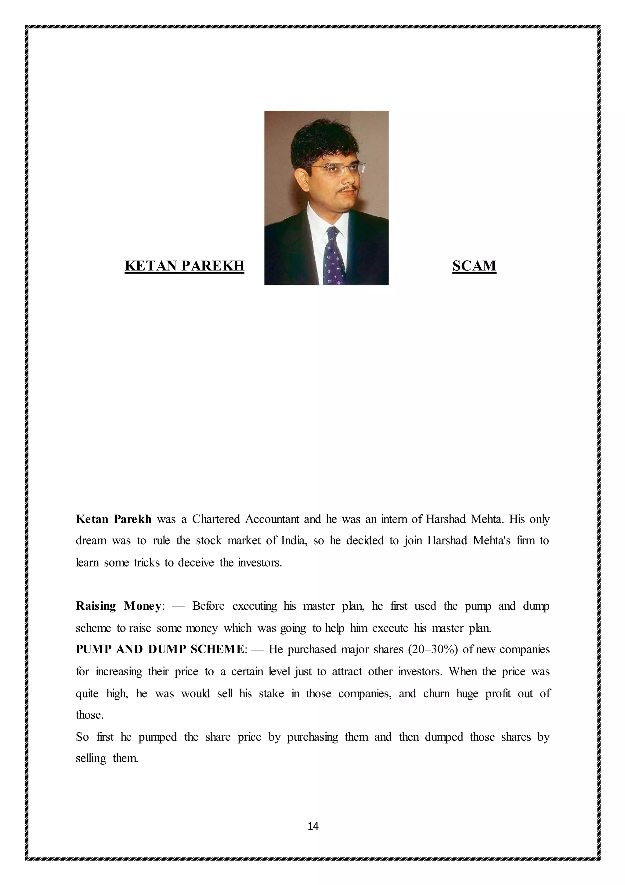 14
KETAN PAREKH SCAM
Ketan Parekh was a Chartered Accountant and he was an intern of Harshad Mehta. His only
dream was to rule the stock market of India, so he decided to join Harshad Mehta's firm to
learn some tricks to deceive the investors.
Raising Money: — Before executing his master plan, he first used the pump and dump
scheme to raise some money which was going to help him execute his master plan.
PUMP AND DUMP SCHEME: — He purchased major shares (20–30%) of new companies
for increasing their price to a certain level just to attract other investors. When the price was
quite high, he was would sell his stake in those companies, and churn huge profit out of
those.
So first he pumped the share price by purchasing them and then dumped those shares by
selling them.
 