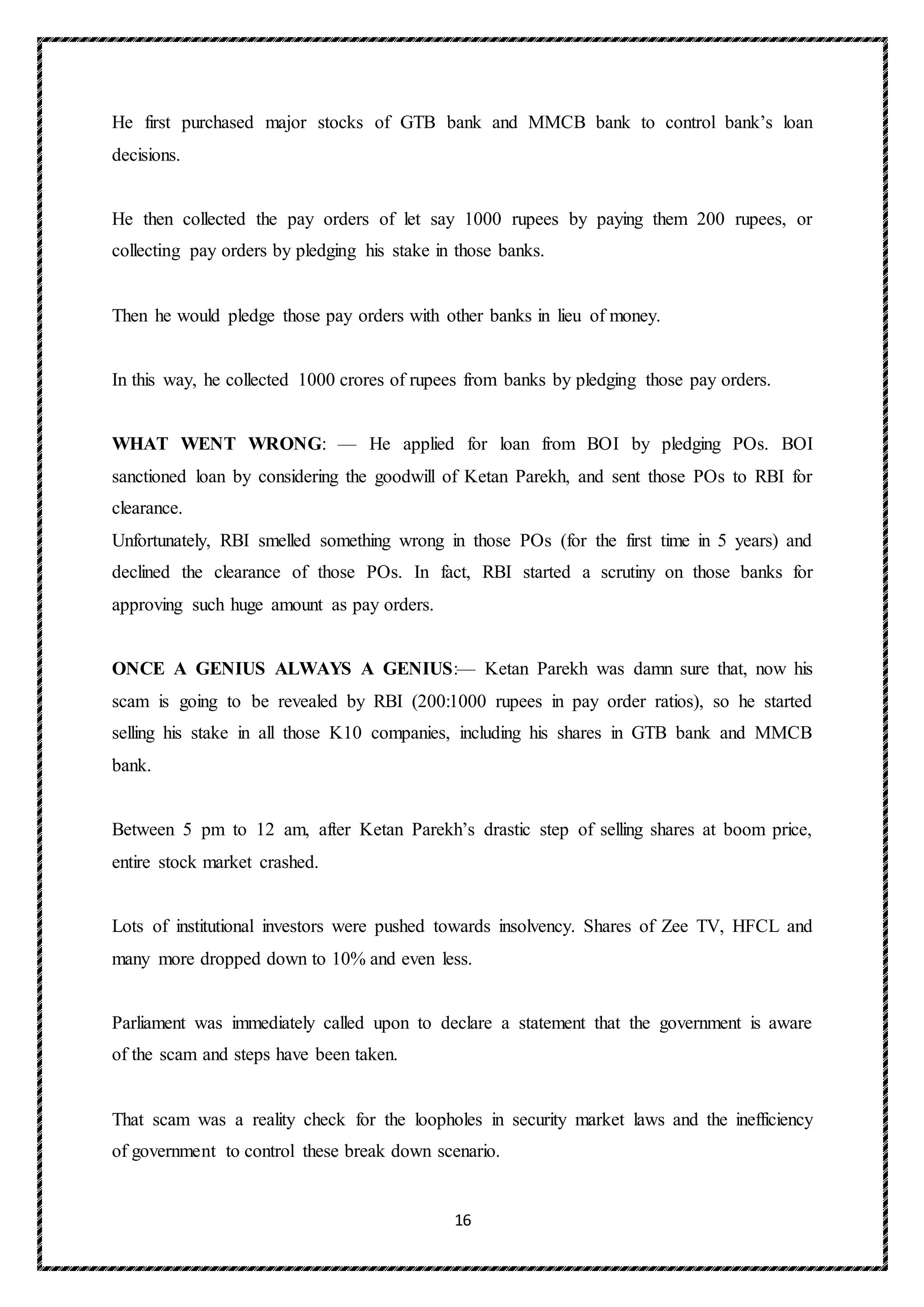 16
He first purchased major stocks of GTB bank and MMCB bank to control bank’s loan
decisions.
He then collected the pay orders of let say 1000 rupees by paying them 200 rupees, or
collecting pay orders by pledging his stake in those banks.
Then he would pledge those pay orders with other banks in lieu of money.
In this way, he collected 1000 crores of rupees from banks by pledging those pay orders.
WHAT WENT WRONG: — He applied for loan from BOI by pledging POs. BOI
sanctioned loan by considering the goodwill of Ketan Parekh, and sent those POs to RBI for
clearance.
Unfortunately, RBI smelled something wrong in those POs (for the first time in 5 years) and
declined the clearance of those POs. In fact, RBI started a scrutiny on those banks for
approving such huge amount as pay orders.
ONCE A GENIUS ALWAYS A GENIUS:— Ketan Parekh was damn sure that, now his
scam is going to be revealed by RBI (200:1000 rupees in pay order ratios), so he started
selling his stake in all those K10 companies, including his shares in GTB bank and MMCB
bank.
Between 5 pm to 12 am, after Ketan Parekh’s drastic step of selling shares at boom price,
entire stock market crashed.
Lots of institutional investors were pushed towards insolvency. Shares of Zee TV, HFCL and
many more dropped down to 10% and even less.
Parliament was immediately called upon to declare a statement that the government is aware
of the scam and steps have been taken.
That scam was a reality check for the loopholes in security market laws and the inefficiency
of government to control these break down scenario.
 