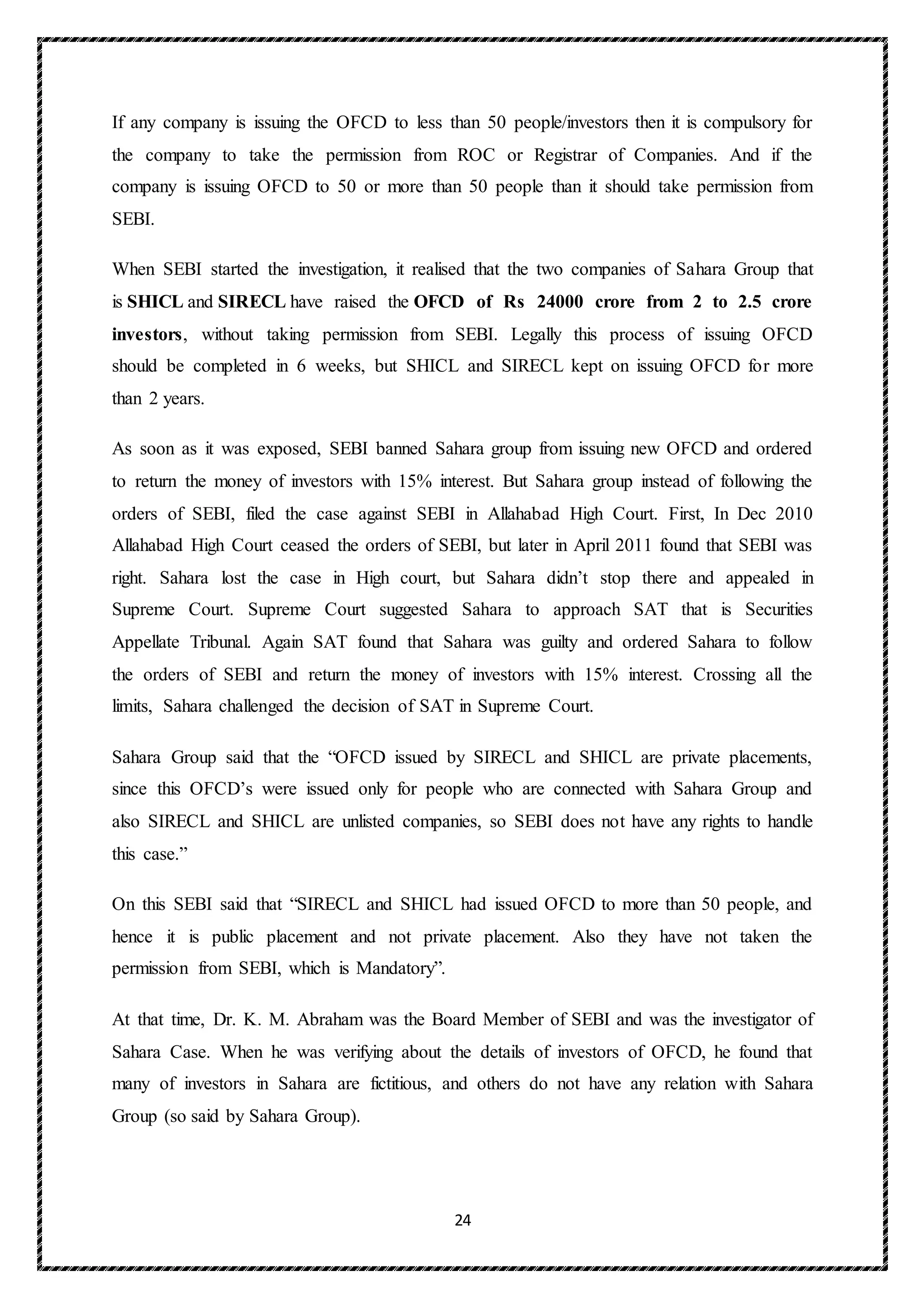 24
If any company is issuing the OFCD to less than 50 people/investors then it is compulsory for
the company to take the permission from ROC or Registrar of Companies. And if the
company is issuing OFCD to 50 or more than 50 people than it should take permission from
SEBI.
When SEBI started the investigation, it realised that the two companies of Sahara Group that
is SHICL and SIRECL have raised the OFCD of Rs 24000 crore from 2 to 2.5 crore
investors, without taking permission from SEBI. Legally this process of issuing OFCD
should be completed in 6 weeks, but SHICL and SIRECL kept on issuing OFCD for more
than 2 years.
As soon as it was exposed, SEBI banned Sahara group from issuing new OFCD and ordered
to return the money of investors with 15% interest. But Sahara group instead of following the
orders of SEBI, filed the case against SEBI in Allahabad High Court. First, In Dec 2010
Allahabad High Court ceased the orders of SEBI, but later in April 2011 found that SEBI was
right. Sahara lost the case in High court, but Sahara didn’t stop there and appealed in
Supreme Court. Supreme Court suggested Sahara to approach SAT that is Securities
Appellate Tribunal. Again SAT found that Sahara was guilty and ordered Sahara to follow
the orders of SEBI and return the money of investors with 15% interest. Crossing all the
limits, Sahara challenged the decision of SAT in Supreme Court.
Sahara Group said that the “OFCD issued by SIRECL and SHICL are private placements,
since this OFCD’s were issued only for people who are connected with Sahara Group and
also SIRECL and SHICL are unlisted companies, so SEBI does not have any rights to handle
this case.”
On this SEBI said that “SIRECL and SHICL had issued OFCD to more than 50 people, and
hence it is public placement and not private placement. Also they have not taken the
permission from SEBI, which is Mandatory”.
At that time, Dr. K. M. Abraham was the Board Member of SEBI and was the investigator of
Sahara Case. When he was verifying about the details of investors of OFCD, he found that
many of investors in Sahara are fictitious, and others do not have any relation with Sahara
Group (so said by Sahara Group).
 