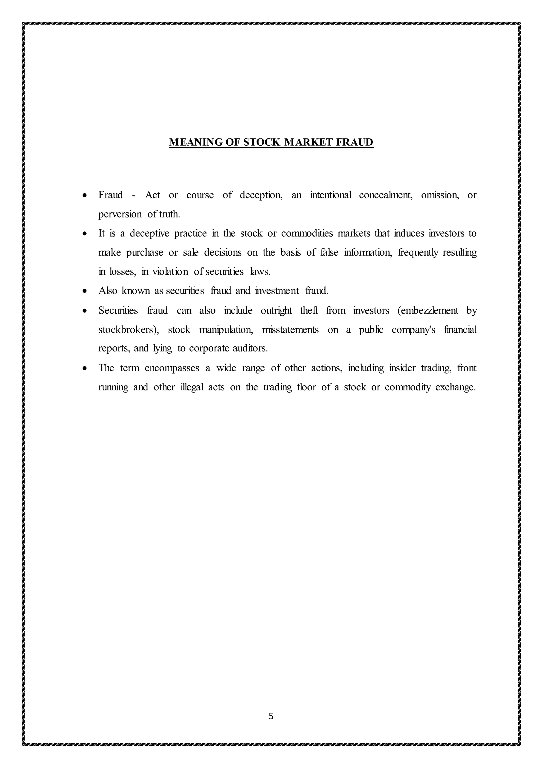 5
MEANING OF STOCK MARKET FRAUD
 Fraud - Act or course of deception, an intentional concealment, omission, or
perversion of truth.
 It is a deceptive practice in the stock or commodities markets that induces investors to
make purchase or sale decisions on the basis of false information, frequently resulting
in losses, in violation of securities laws.
 Also known as securities fraud and investment fraud.
 Securities fraud can also include outright theft from investors (embezzlement by
stockbrokers), stock manipulation, misstatements on a public company's financial
reports, and lying to corporate auditors.
 The term encompasses a wide range of other actions, including insider trading, front
running and other illegal acts on the trading floor of a stock or commodity exchange.
 