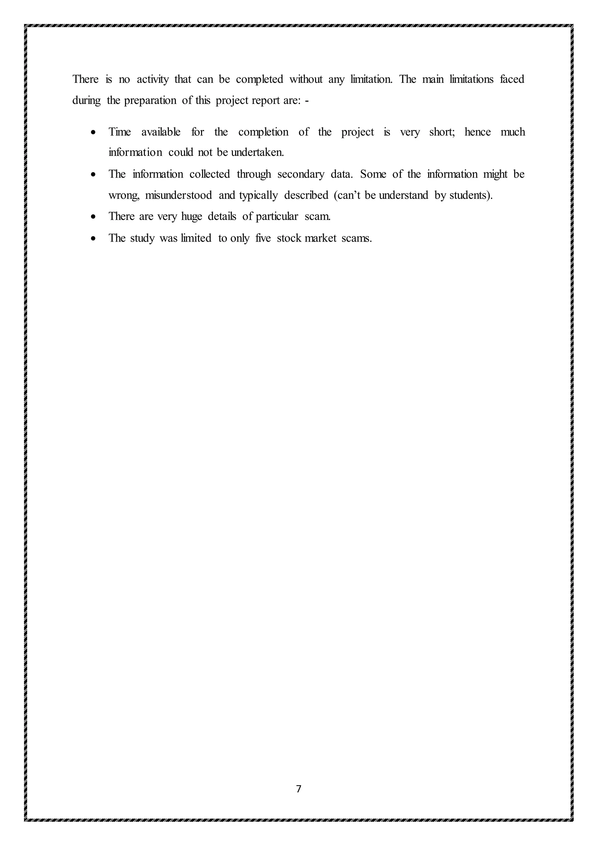 7
There is no activity that can be completed without any limitation. The main limitations faced
during the preparation of this project report are: -
 Time available for the completion of the project is very short; hence much
information could not be undertaken.
 The information collected through secondary data. Some of the information might be
wrong, misunderstood and typically described (can’t be understand by students).
 There are very huge details of particular scam.
 The study was limited to only five stock market scams.
 