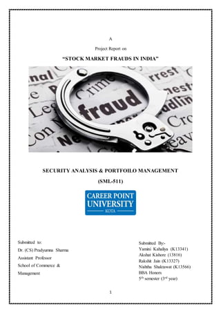 1
A
Project Report on
“STOCK MARKET FRAUDS IN INDIA”
SECURITY ANALYSIS & PORTFOILO MANAGEMENT
(SML-511)
Submitted By:-
Yamini Kahaliya (K13341)
Akshat Kishore (13816)
Rakshit Jain (K13327)
Nishtha Shaktawat (K13566)
BBA Honors
5th semester (3rd year)
Submitted to:
Dr. (CS) Pradyumna Sharma
Assistant Professor
School of Commerce &
Management
 