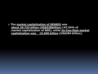  The market capitalization of SENSEX was
about 29,733 billion (US$538billion) (42.34% of
market capitalization of BSE), while its free-float market
capitalization was 15,690 billion (US$284 billion).
 