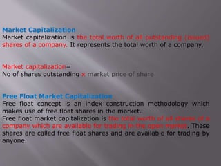 Market Capitalization
Market capitalization is the total worth of all outstanding (issued)
shares of a company. It represents the total worth of a company.
Market capitalization=
No of shares outstanding x market price of share
Free Float Market Capitalization
Free float concept is an index construction methodology which
makes use of free float shares in the market.
Free float market capitalization is the total worth of all shares of a
company which are available for trading in the open market. These
shares are called free float shares and are available for trading by
anyone.
 