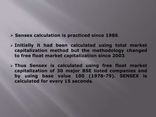  Sensex calculation is practiced since 1986.
 Initially it had been calculated using total market
capitalization method but the methodology changed
to free float market capitalization since 2003.
 Thus Sensex is calculated using free float market
capitalization of 30 major BSE listed companies and
by using base value 100 (1978-79). SENSEX is
calculated for every 15 seconds.
 