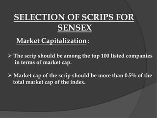 SELECTION OF SCRIPS FOR
SENSEX
Market Capitalization :
 The scrip should be among the top 100 listed companies
in terms of market cap.
 Market cap of the scrip should be more than 0.5% of the
total market cap of the index.
 