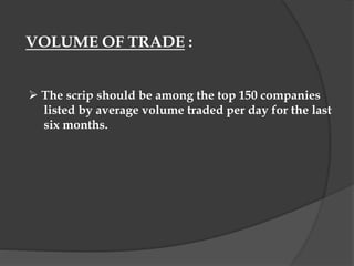VOLUME OF TRADE :
 The scrip should be among the top 150 companies
listed by average volume traded per day for the last
six months.
 