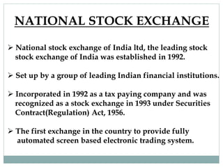 NATIONAL STOCK EXCHANGE
 National stock exchange of India ltd, the leading stock
stock exchange of India was established in 1992.
 Set up by a group of leading Indian financial institutions.
 Incorporated in 1992 as a tax paying company and was
recognized as a stock exchange in 1993 under Securities
Contract(Regulation) Act, 1956.
 The first exchange in the country to provide fully
automated screen based electronic trading system.
 