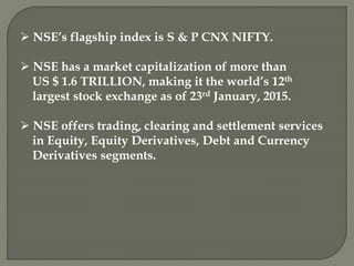  NSE’s flagship index is S & P CNX NIFTY.
 NSE has a market capitalization of more than
US $ 1.6 TRILLION, making it the world’s 12th
largest stock exchange as of 23rd January, 2015.
 NSE offers trading, clearing and settlement services
in Equity, Equity Derivatives, Debt and Currency
Derivatives segments.
 