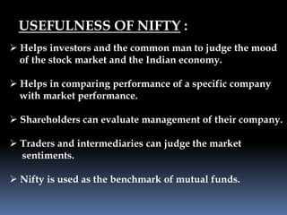 USEFULNESS OF NIFTY :
 Helps investors and the common man to judge the mood
of the stock market and the Indian economy.
 Helps in comparing performance of a specific company
with market performance.
 Shareholders can evaluate management of their company.
 Traders and intermediaries can judge the market
sentiments.
 Nifty is used as the benchmark of mutual funds.
 