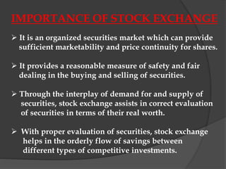 IMPORTANCE OF STOCK EXCHANGE
 It is an organized securities market which can provide
sufficient marketability and price continuity for shares.
 It provides a reasonable measure of safety and fair
dealing in the buying and selling of securities.
 Through the interplay of demand for and supply of
securities, stock exchange assists in correct evaluation
of securities in terms of their real worth.
 With proper evaluation of securities, stock exchange
helps in the orderly flow of savings between
different types of competitive investments.
 