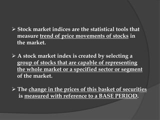  Stock market indices are the statistical tools that
measure trend of price movements of stocks in
the market.
 A stock market index is created by selecting a
group of stocks that are capable of representing
the whole market or a specified sector or segment
of the market.
 The change in the prices of this basket of securities
is measured with reference to a BASE PERIOD.
 