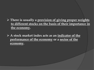  There is usually a provision of giving proper weights
to different stocks on the basis of their importance in
the economy.
 A stock market index acts as an indicator of the
performance of the economy or a sector of the
economy.
 