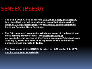 SENSEX (BSE30)
 The BSE SENSEX, also called the BSE 30 or simply the SENSEX,
is a free-float market capitalization-weighted stock market
index of 30 well-established and financially sound companies
listed on Bombay Stock Exchange.
 The 30 component companies which are some of the largest and
most actively traded stocks, are representative of
various industrial sectors of the Indian economy. Published since
January 1, 1986, the SENSEX is regarded as the pulse of the
domestic stock markets in India.
 The base value of the SENSEX is taken as 100 on April 1, 1979,
and its base year as 1978-79.
 