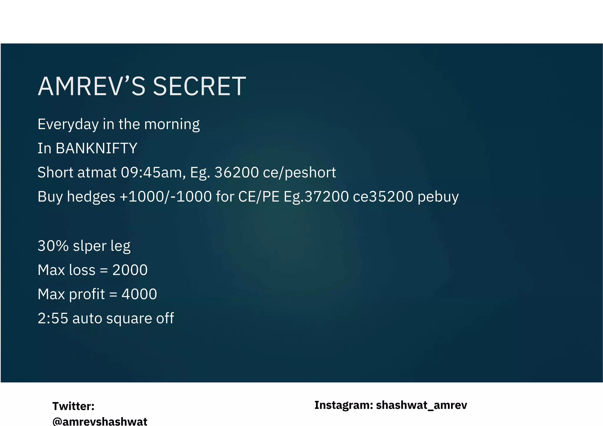 Everyday in the morning
In BANKNIFTY
Short atmat 09:45am, Eg. 36200 ce/peshort
Buy hedges +1000/-1000 for CE/PE Eg.37200 ce35200 pebuy
30% slper leg
Max loss = 2000
Max profit = 4000
2:55 auto square off
AMREV’S SECRET
Instagram: shashwat_amrev
Twitter:
@amrevshashwat
 