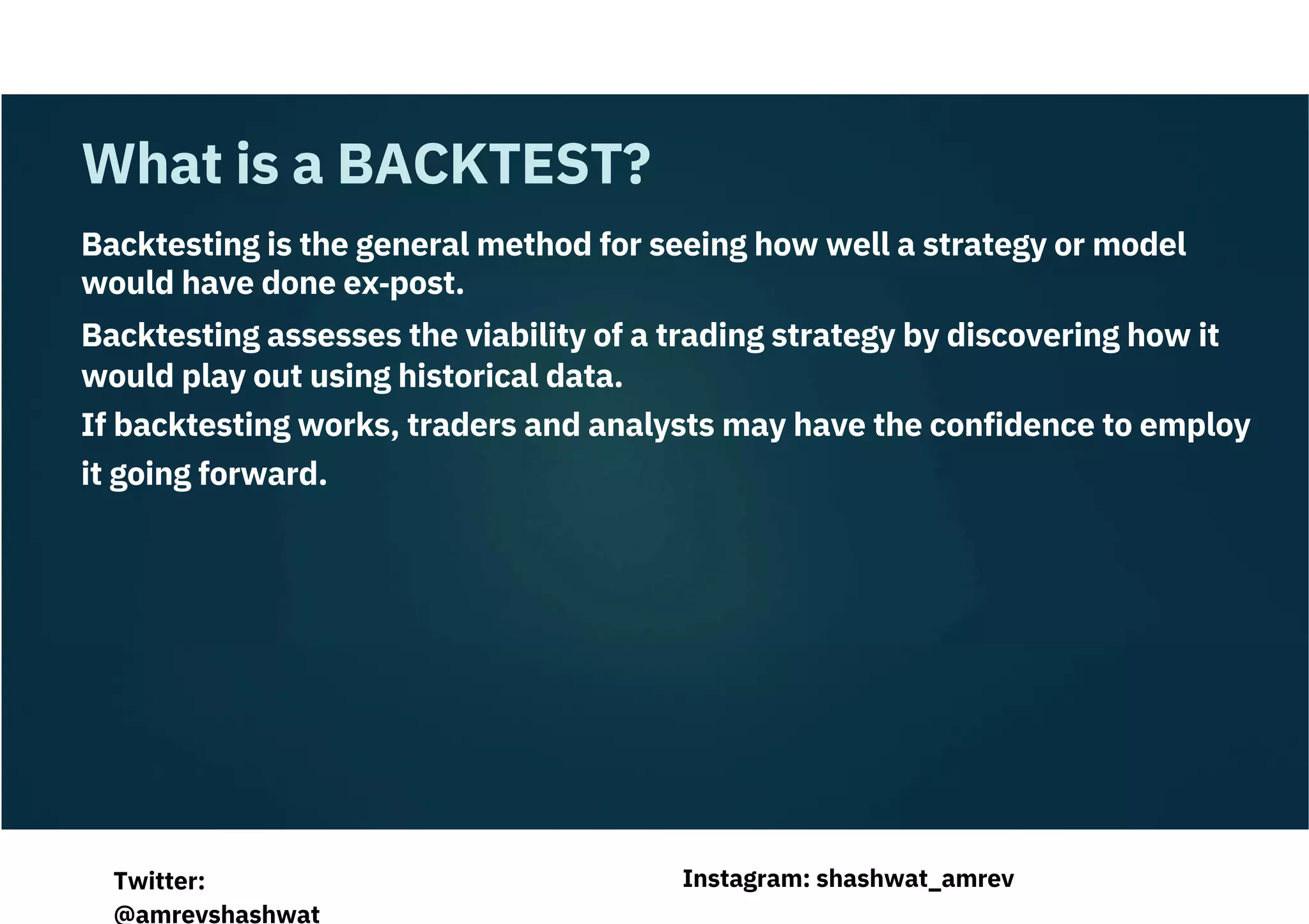 Backtesting is the general method for seeing how well a strategy or model
would have done ex‐post.
Backtesting assesses the viability of a trading strategy by discovering how it
would play out using historical data.
If backtesting works, traders and analysts may have the confidence to employ
it going forward.
What is a BACKTEST?
Instagram: shashwat_amrev
Twitter:
@amrevshashwat
 