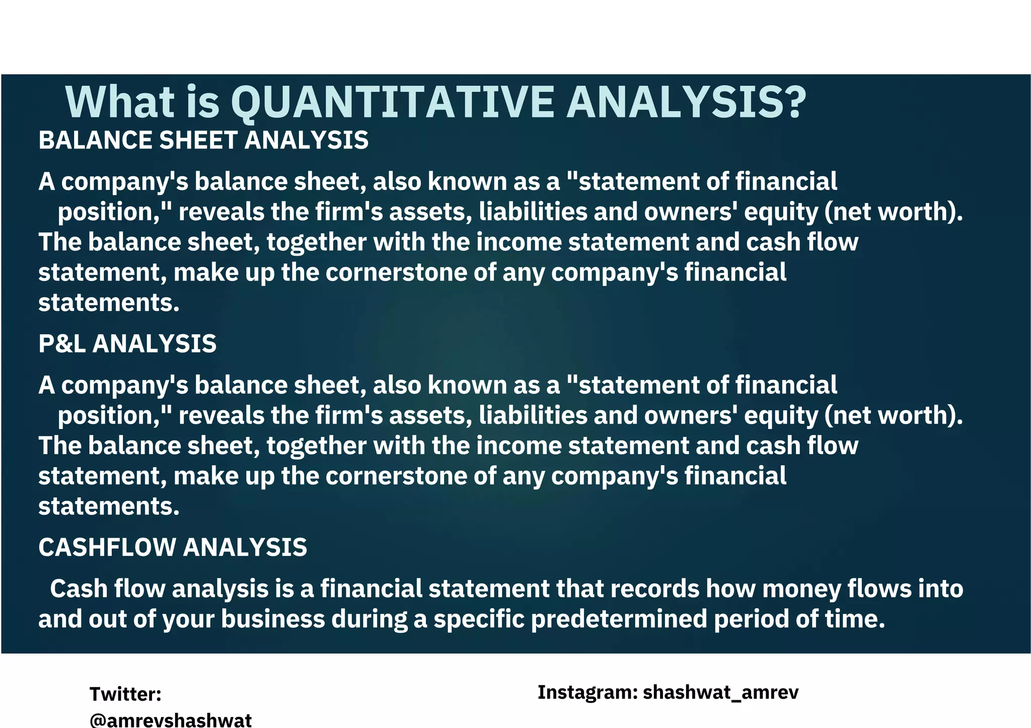 BALANCE SHEET ANALYSIS
A company's balance sheet, also known as a "statement of financial
position," reveals the firm's assets, liabilities and owners' equity (net worth).
The balance sheet, together with the income statement and cash flow
statement, make up the cornerstone of any company's financial
statements.
P&L ANALYSIS
A company's balance sheet, also known as a "statement of financial
position," reveals the firm's assets, liabilities and owners' equity (net worth).
The balance sheet, together with the income statement and cash flow
statement, make up the cornerstone of any company's financial
statements.
CASHFLOW ANALYSIS
Cash flow analysis is a financial statement that records how money flows into
and out of your business during a specific predetermined period of time.
What is QUANTITATIVE ANALYSIS?
Instagram: shashwat_amrev
Twitter:
@amrevshashwat
 