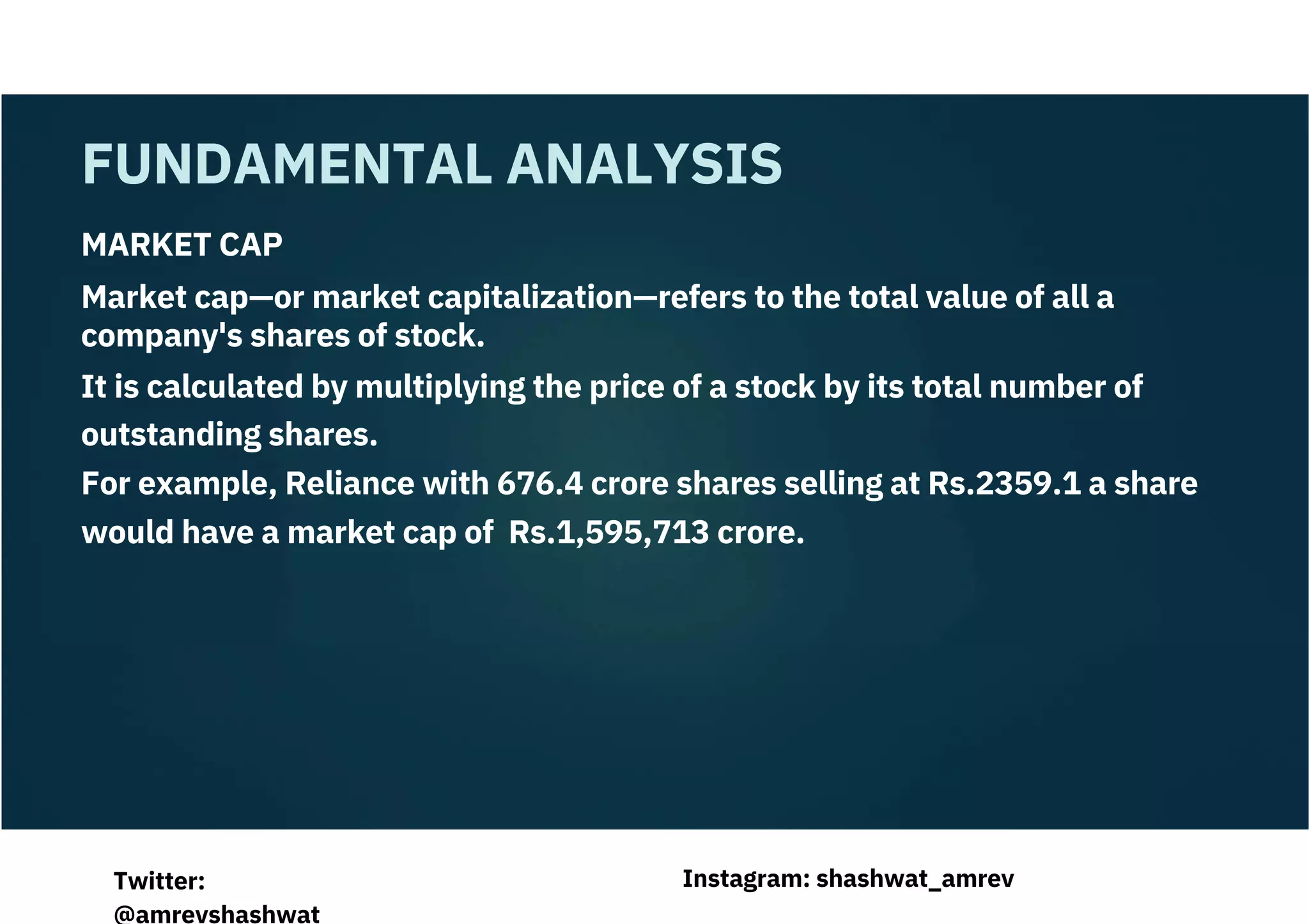 MARKET CAP
Market cap—or market capitalization—refers to the total value of all a
company's shares of stock.
It is calculated by multiplying the price of a stock by its total number of
outstanding shares.
For example, Reliance with 676.4 crore shares selling at Rs.2359.1 a share
would have a market cap of Rs.1,595,713 crore.
FUNDAMENTAL ANALYSIS
Instagram: shashwat_amrev
Twitter:
@amrevshashwat
 