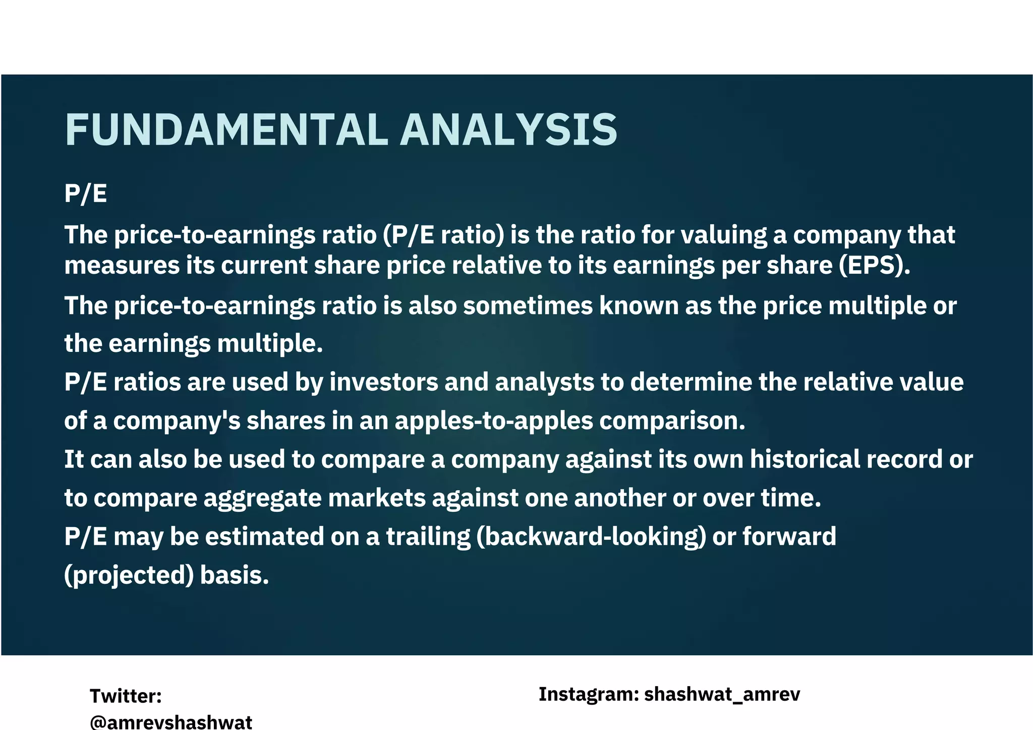 P/E
The price‐to‐earnings ratio (P/E ratio) is the ratio for valuing a company that
measures its current share price relative to its earnings per share (EPS).
The price‐to‐earnings ratio is also sometimes known as the price multiple or
the earnings multiple.
P/E ratios are used by investors and analysts to determine the relative value
of a company's shares in an apples‐to‐apples comparison.
It can also be used to compare a company against its own historical record or
to compare aggregate markets against one another or over time.
P/E may be estimated on a trailing (backward‐looking) or forward
(projected) basis.
FUNDAMENTAL ANALYSIS
Instagram: shashwat_amrev
Twitter:
@amrevshashwat
 