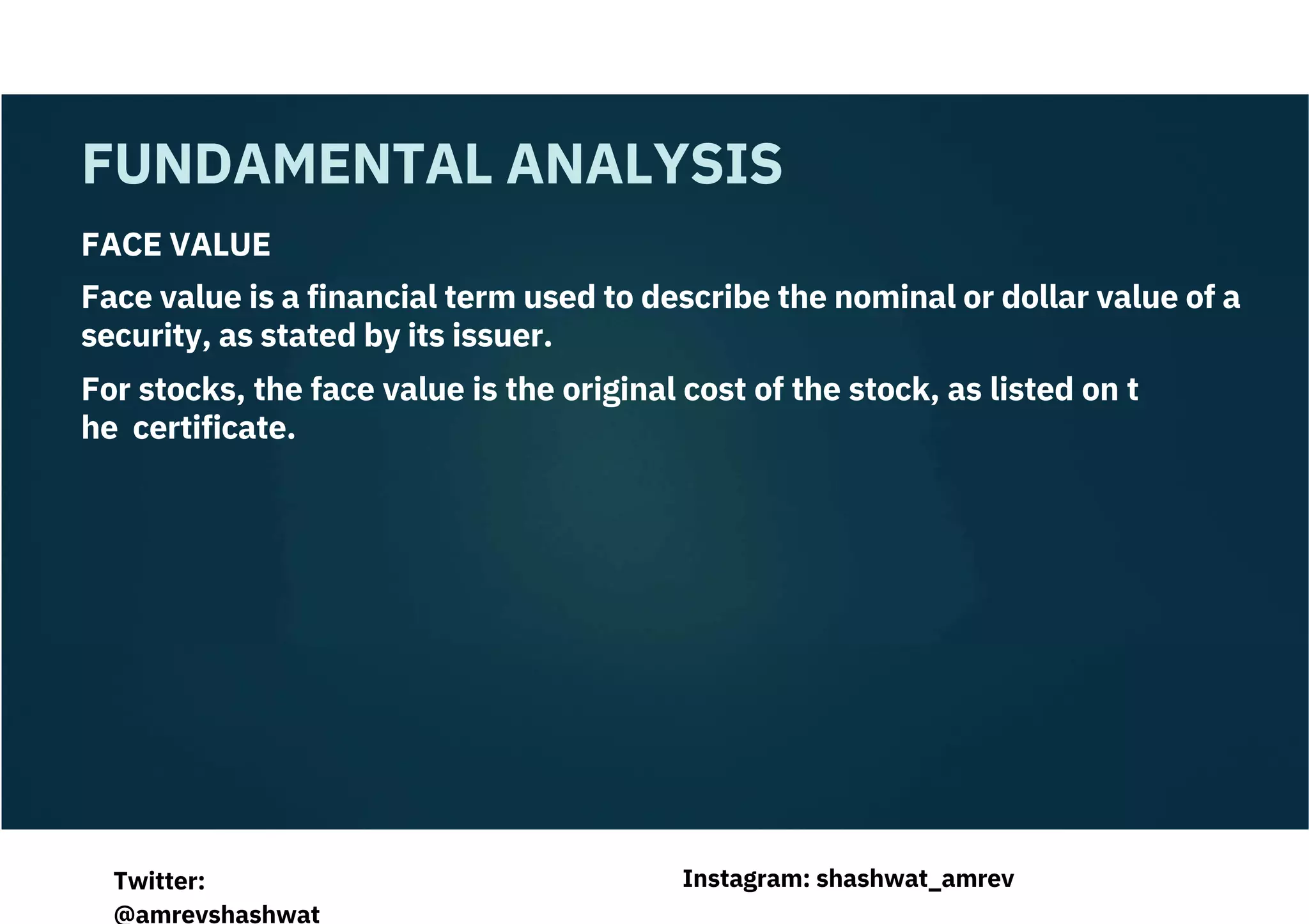 FACE VALUE
Face value is a financial term used to describe the nominal or dollar value of a
security, as stated by its issuer.
For stocks, the face value is the original cost of the stock, as listed on t
he certificate.
FUNDAMENTAL ANALYSIS
Instagram: shashwat_amrev
Twitter:
@amrevshashwat
 