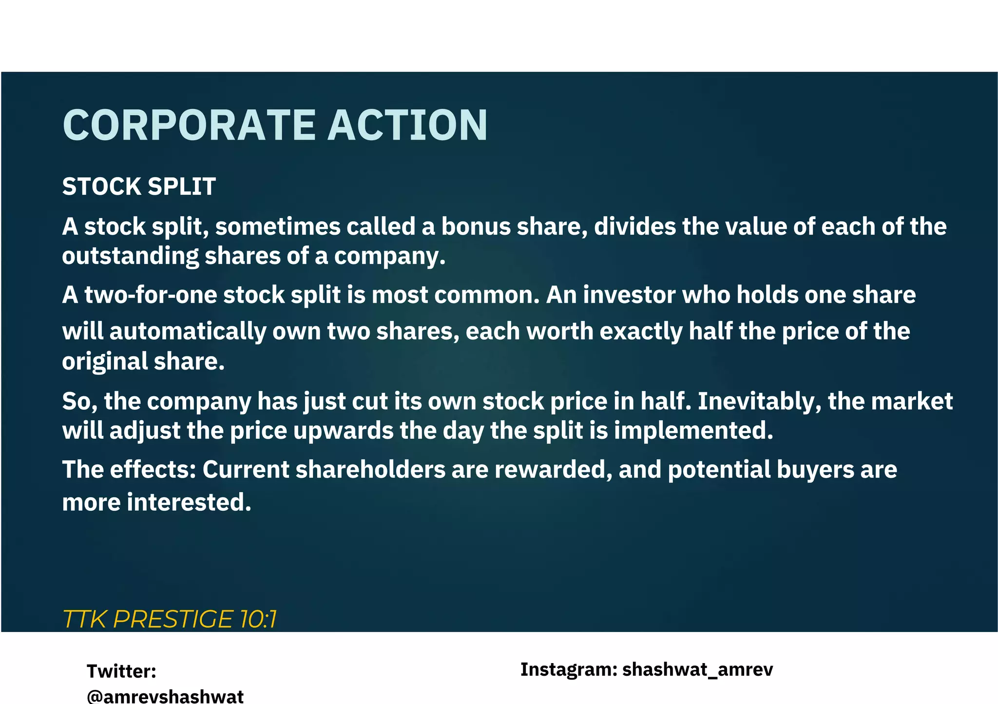 STOCK SPLIT
A stock split, sometimes called a bonus share, divides the value of each of the
outstanding shares of a company.
A two‐for‐one stock split is most common. An investor who holds one share
will automatically own two shares, each worth exactly half the price of the
original share.
So, the company has just cut its own stock price in half. Inevitably, the market
will adjust the price upwards the day the split is implemented.
The effects: Current shareholders are rewarded, and potential buyers are
more interested.
TTK PRESTIGE 10:1
CORPORATE ACTION
Instagram: shashwat_amrev
Twitter:
@amrevshashwat
 