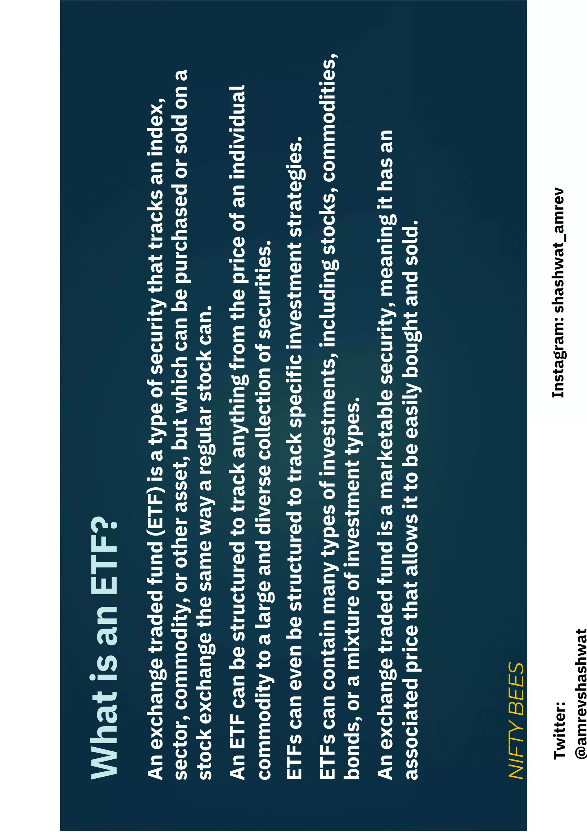 An
exchange
traded
fund
(ETF)
is
a
type
of
security
that
tracks
an
index,
sector,
commodity,
or
other
asset,
but
which
can
be
purchased
or
sold
on
a
stock
exchange
the
same
way
a
regular
stock
can.
An
ETF
can
be
structured
to
track
anything
from
the
price
of
an
individual
commodity
to
a
large
and
diverse
collection
of
securities.
ETFs
can
even
be
structured
to
track
specific
investment
strategies.
ETFs
can
contain
many
types
of
investments,
including
stocks,
commodities,
bonds,
or
a
mixture
of
investment
types.
An
exchange
traded
fund
is
a
marketable
security,
meaning
it
has
an
associated
price
that
allows
it
to
be
easily
bought
and
sold.
What
is
an
ETF?
NIFTY
BEES
Instagram:
shashwat_amrev
Twitter:
@amrevshashwat
 