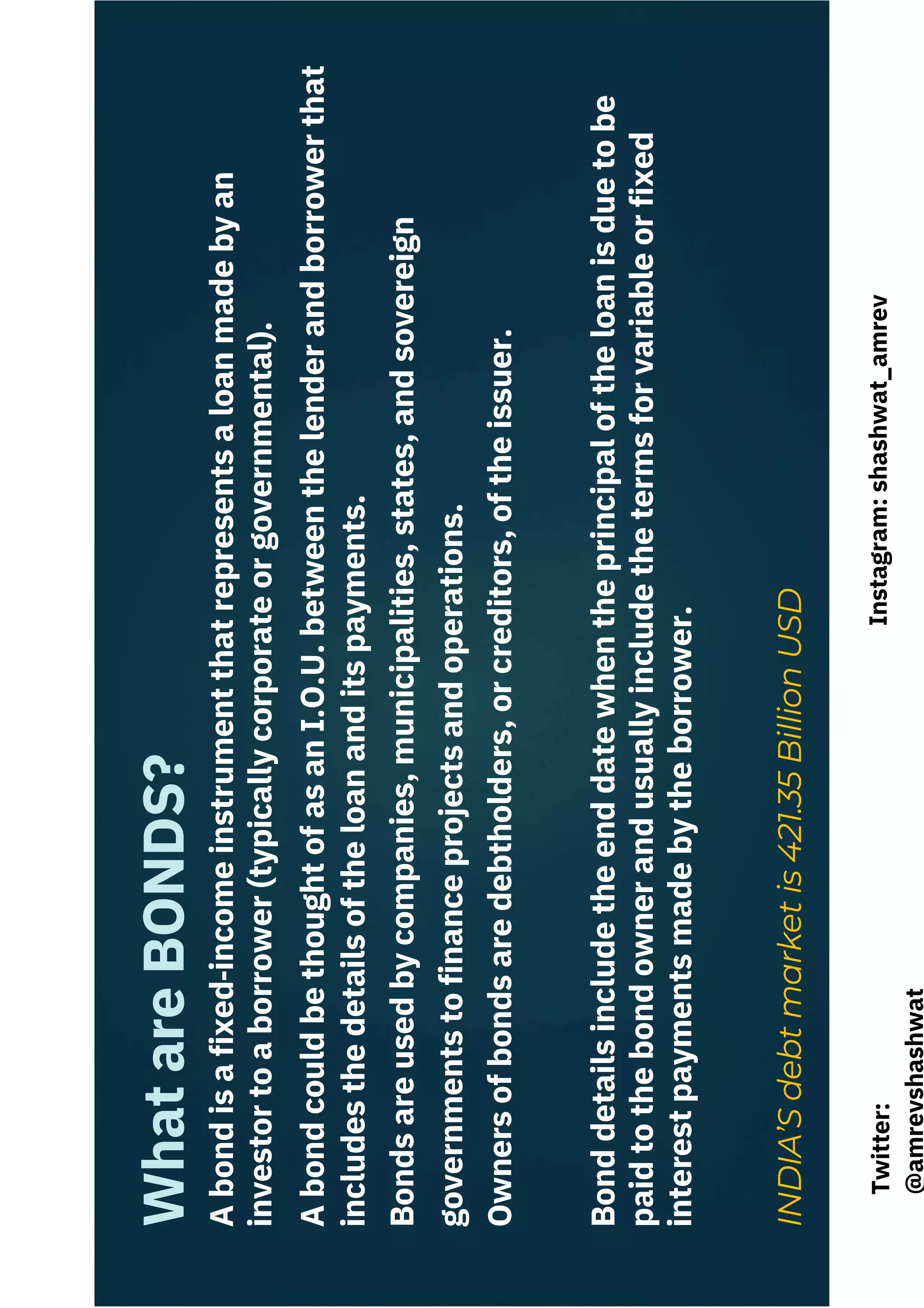 A
bond
is
a
fixed‐income
instrument
that
represents
a
loan
made
by
an
investor
to
a
borrower
(typically
corporate
or
governmental).
A
bond
could
be
thought
of
as
an
I.O.U.
between
the
lender
and
borrower
that
includes
the
details
of
the
loan
and
its
payments.
Bonds
are
used
by
companies,
municipalities,
states,
and
sovereign
governments
to
finance
projects
and
operations.
Owners
of
bonds
are
debtholders,
or
creditors,
of
the
issuer.
Bond
details
include
the
end
date
when
the
principal
of
the
loan
is
due
to
be
paid
to
the
bond
owner
and
usually
include
the
terms
for
variable
or
fixed
interest
payments
made
by
the
borrower.
INDIA’S
debt
market
is
421.35
Billion
USD
What
are
BONDS?
Instagram:
shashwat_amrev
Twitter:
@amrevshashwat
 