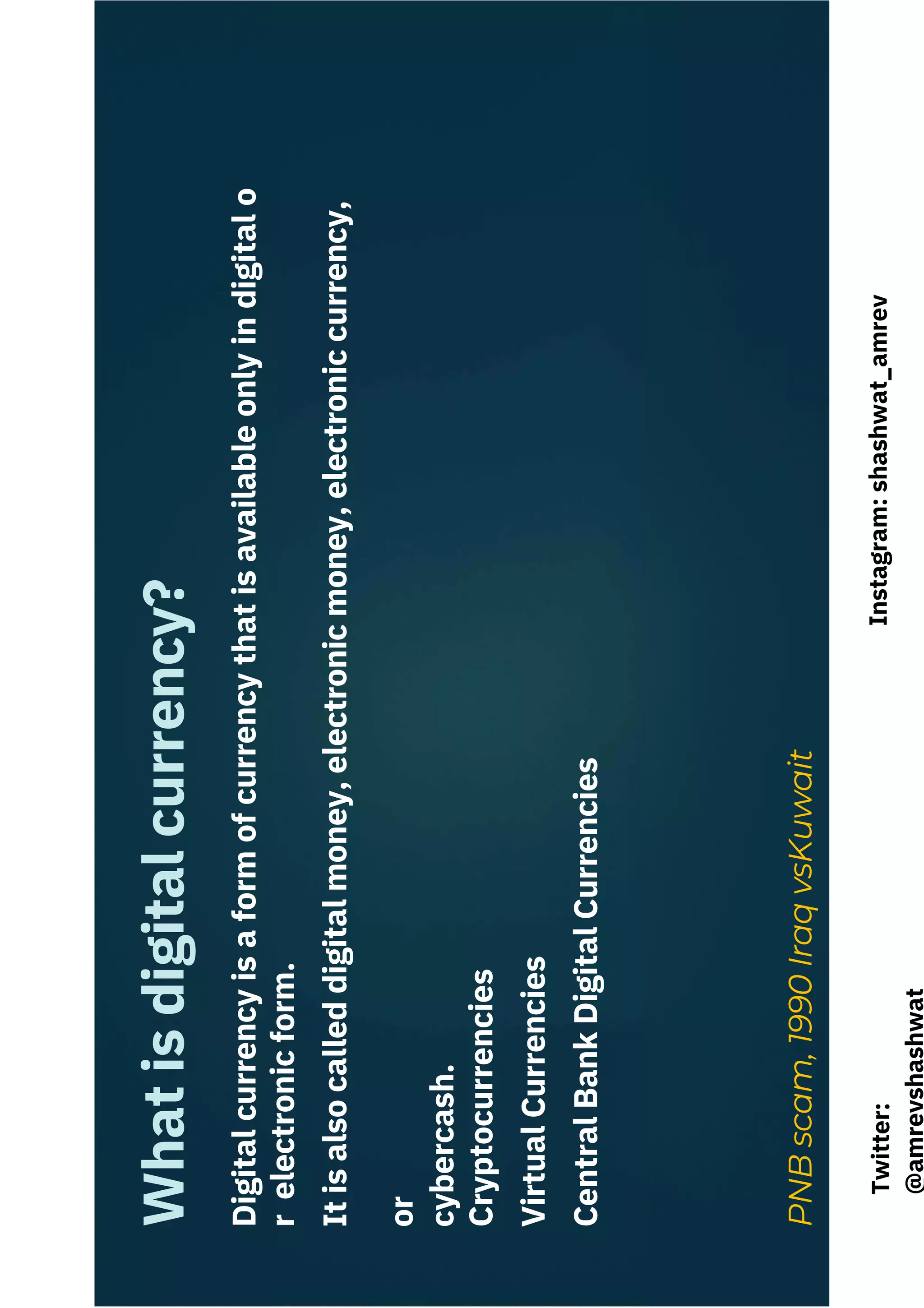 Digital
currency
is
a
form
of
currency
that
is
available
only
in
digital
o
r
electronic
form.
It
is
also
called
digital
money,
electronic
money,
electronic
currency,
or
cybercash.
Cryptocurrencies
Virtual
Currencies
Central
Bank
Digital
Currencies
PNB
scam,
1990
Iraq
vsKuwait
What
is
digital
currency?
Instagram:
shashwat_amrev
Twitter:
@amrevshashwat
 