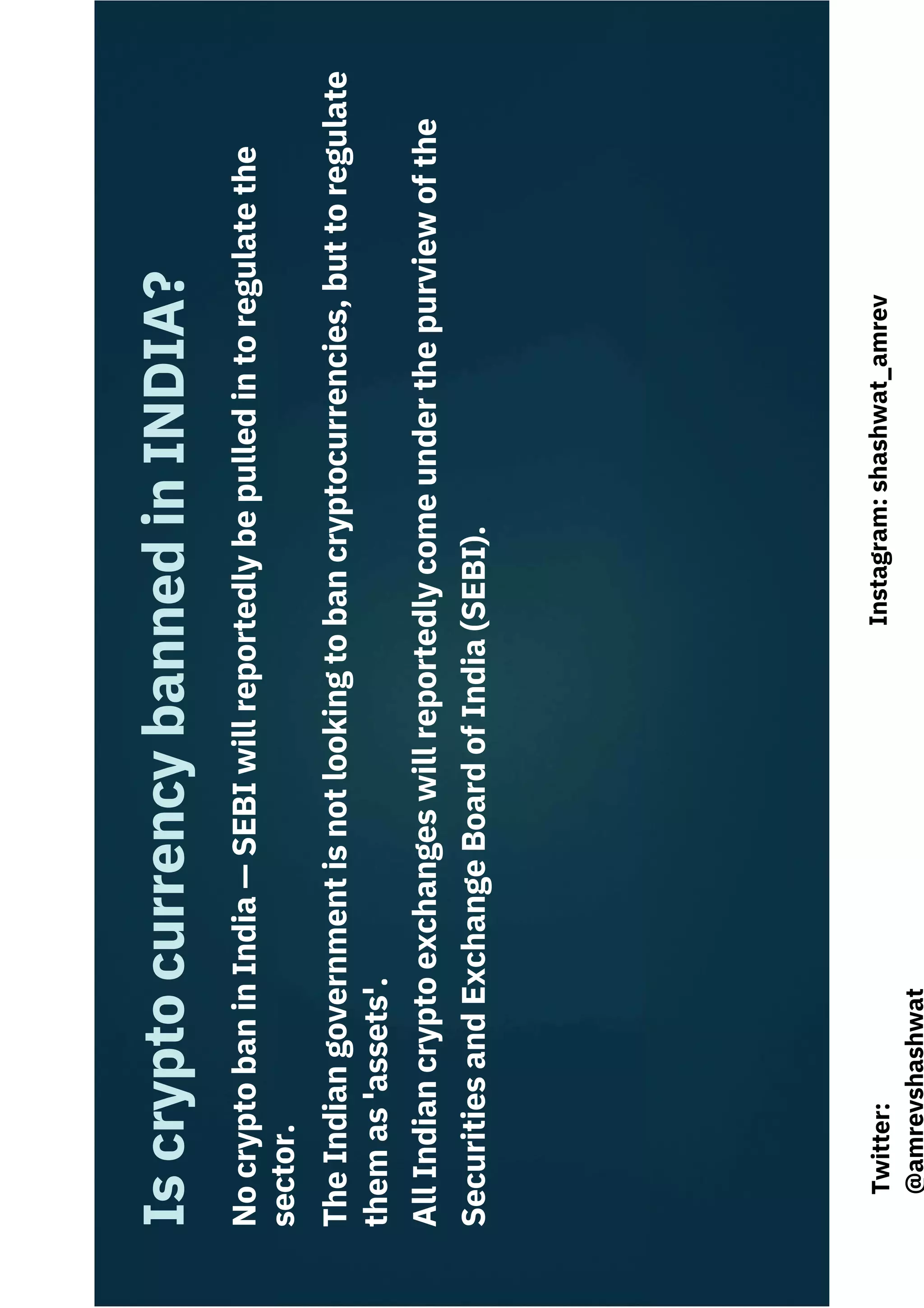 Is
crypto
currency
banned
in
INDIA?
No
crypto
ban
in
India
—
SEBI
will
reportedly
be
pulled
in
to
regulate
the
sector.
The
Indian
government
is
not
looking
to
ban
cryptocurrencies,
but
to
regulate
them
as
'assets'.
All
Indian
crypto
exchanges
will
reportedly
come
under
the
purview
of
the
Securities
and
Exchange
Board
of
India
(SEBI).
Instagram:
shashwat_amrev
Twitter:
@amrevshashwat
 