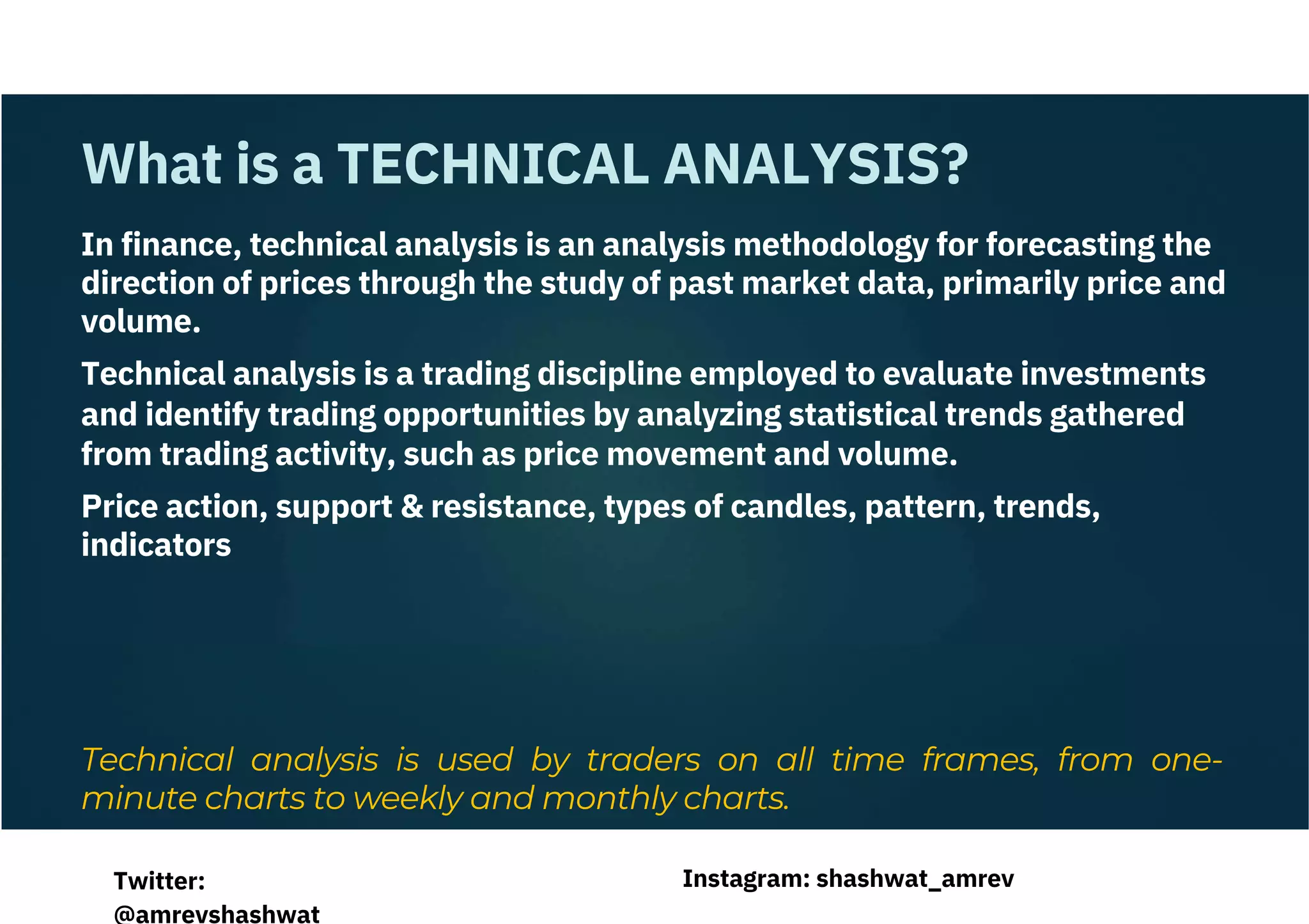 In finance, technical analysis is an analysis methodology for forecasting the
direction of prices through the study of past market data, primarily price and
volume.
Technical analysis is a trading discipline employed to evaluate investments
and identify trading opportunities by analyzing statistical trends gathered
from trading activity, such as price movement and volume.
Price action, support & resistance, types of candles, pattern, trends,
indicators
Technical analysis is used by traders on all time frames, from one-
minute charts to weekly and monthly charts.
What is a TECHNICAL ANALYSIS?
Instagram: shashwat_amrev
Twitter:
@amrevshashwat
 