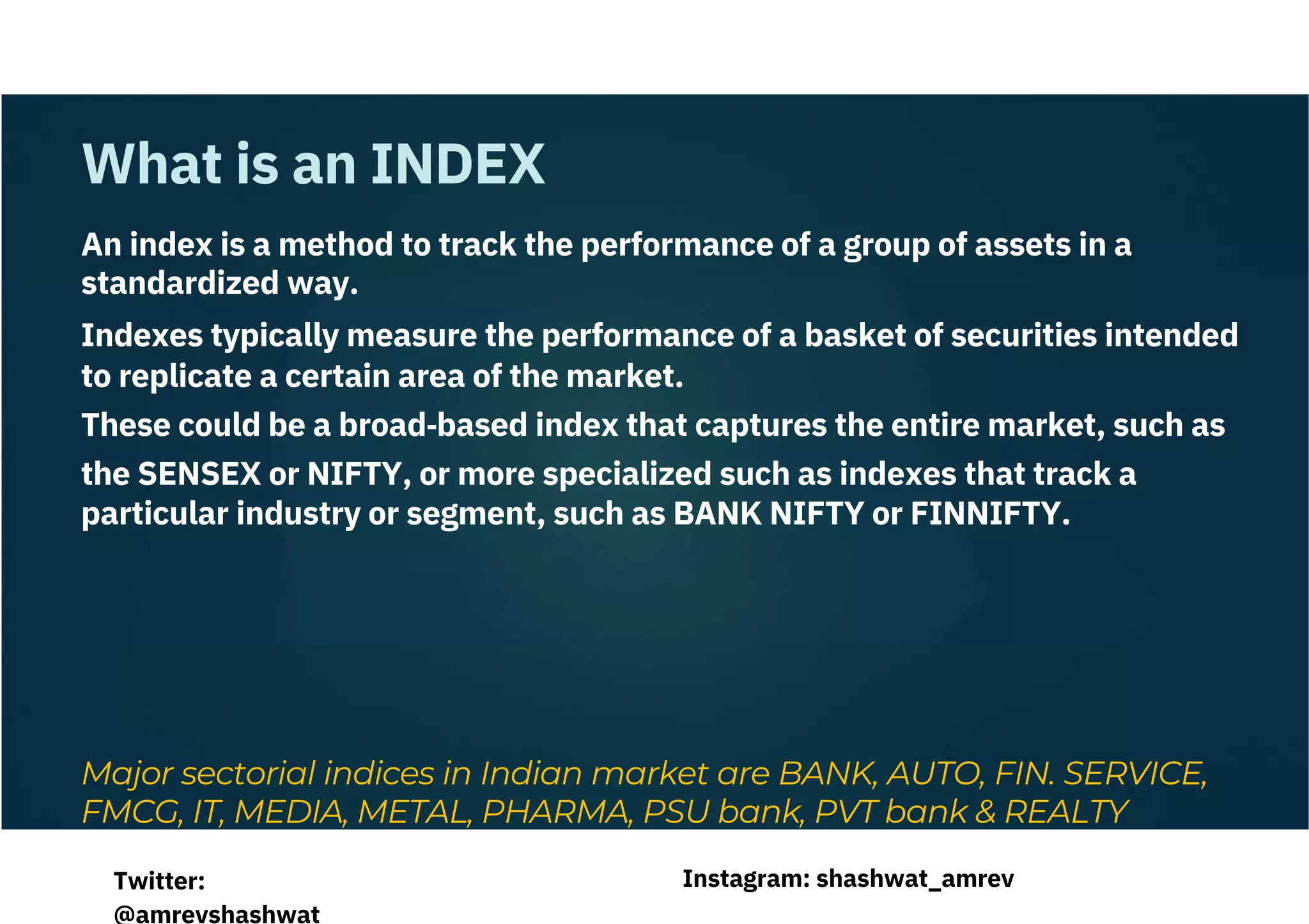 An index is a method to track the performance of a group of assets in a
standardized way.
Indexes typically measure the performance of a basket of securities intended
to replicate a certain area of the market.
These could be a broad‐based index that captures the entire market, such as
the SENSEX or NIFTY, or more specialized such as indexes that track a
particular industry or segment, such as BANK NIFTY or FINNIFTY.
Major sectorial indices in Indian market are BANK, AUTO, FIN. SERVICE,
FMCG, IT, MEDIA, METAL, PHARMA, PSU bank, PVT bank & REALTY
What is an INDEX
Instagram: shashwat_amrev
Twitter:
@amrevshashwat
 