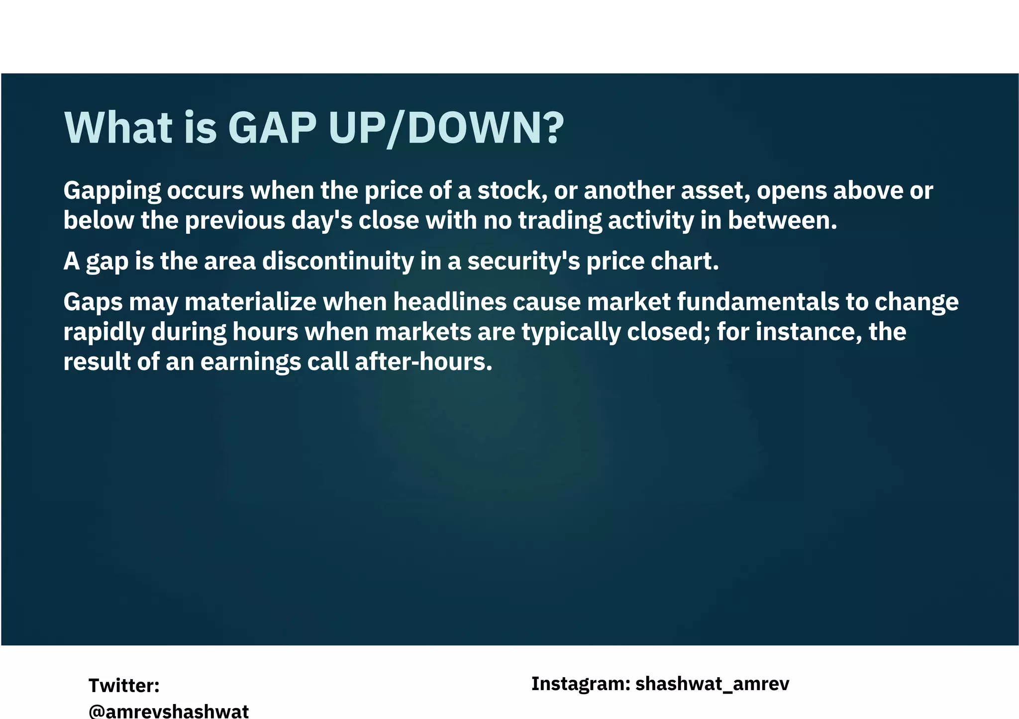Gapping occurs when the price of a stock, or another asset, opens above or
below the previous day's close with no trading activity in between.
A gap is the area discontinuity in a security's price chart.
Gaps may materialize when headlines cause market fundamentals to change
rapidly during hours when markets are typically closed; for instance, the
result of an earnings call after‐hours.
What is GAP UP/DOWN?
Instagram: shashwat_amrev
Twitter:
@amrevshashwat
 