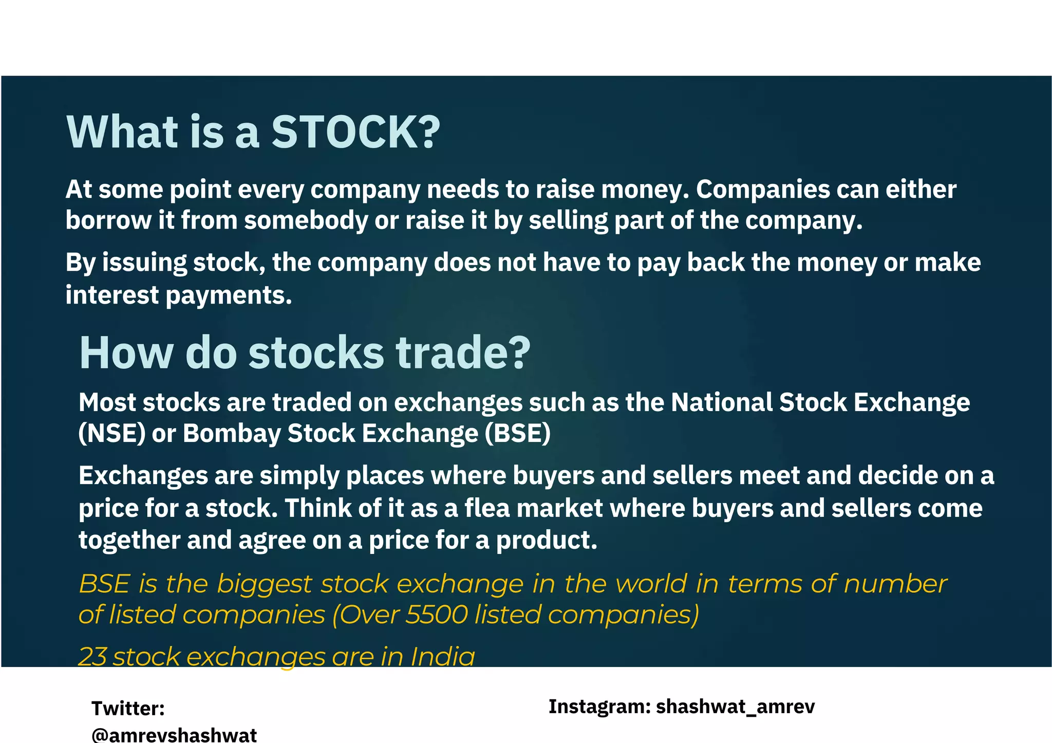 What is a STOCK?
How do stocks trade?
At some point every company needs to raise money. Companies can either
borrow it from somebody or raise it by selling part of the company.
By issuing stock, the company does not have to pay back the money or make
interest payments.
Most stocks are traded on exchanges such as the National Stock Exchange
(NSE) or Bombay Stock Exchange (BSE)
Exchanges are simply places where buyers and sellers meet and decide on a
price for a stock. Think of it as a flea market where buyers and sellers come
together and agree on a price for a product.
BSE is the biggest stock exchange in the world in terms of number
of listed companies (Over 5500 listed companies)
23 stock exchanges are in India
Instagram: shashwat_amrev
Twitter:
@amrevshashwat
 