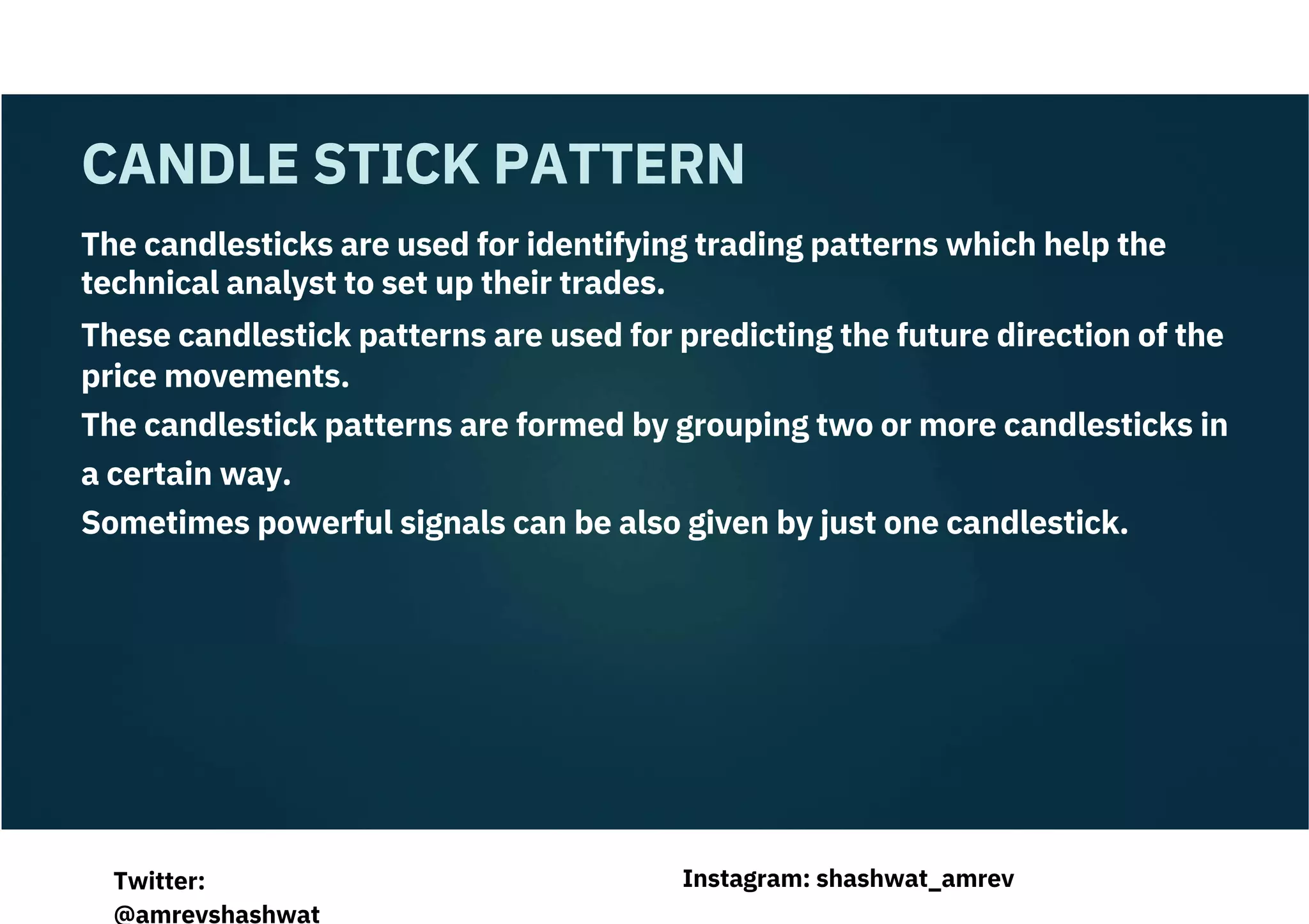 The candlesticks are used for identifying trading patterns which help the
technical analyst to set up their trades.
These candlestick patterns are used for predicting the future direction of the
price movements.
The candlestick patterns are formed by grouping two or more candlesticks in
a certain way.
Sometimes powerful signals can be also given by just one candlestick.
CANDLE STICK PATTERN
Instagram: shashwat_amrev
Twitter:
@amrevshashwat
 