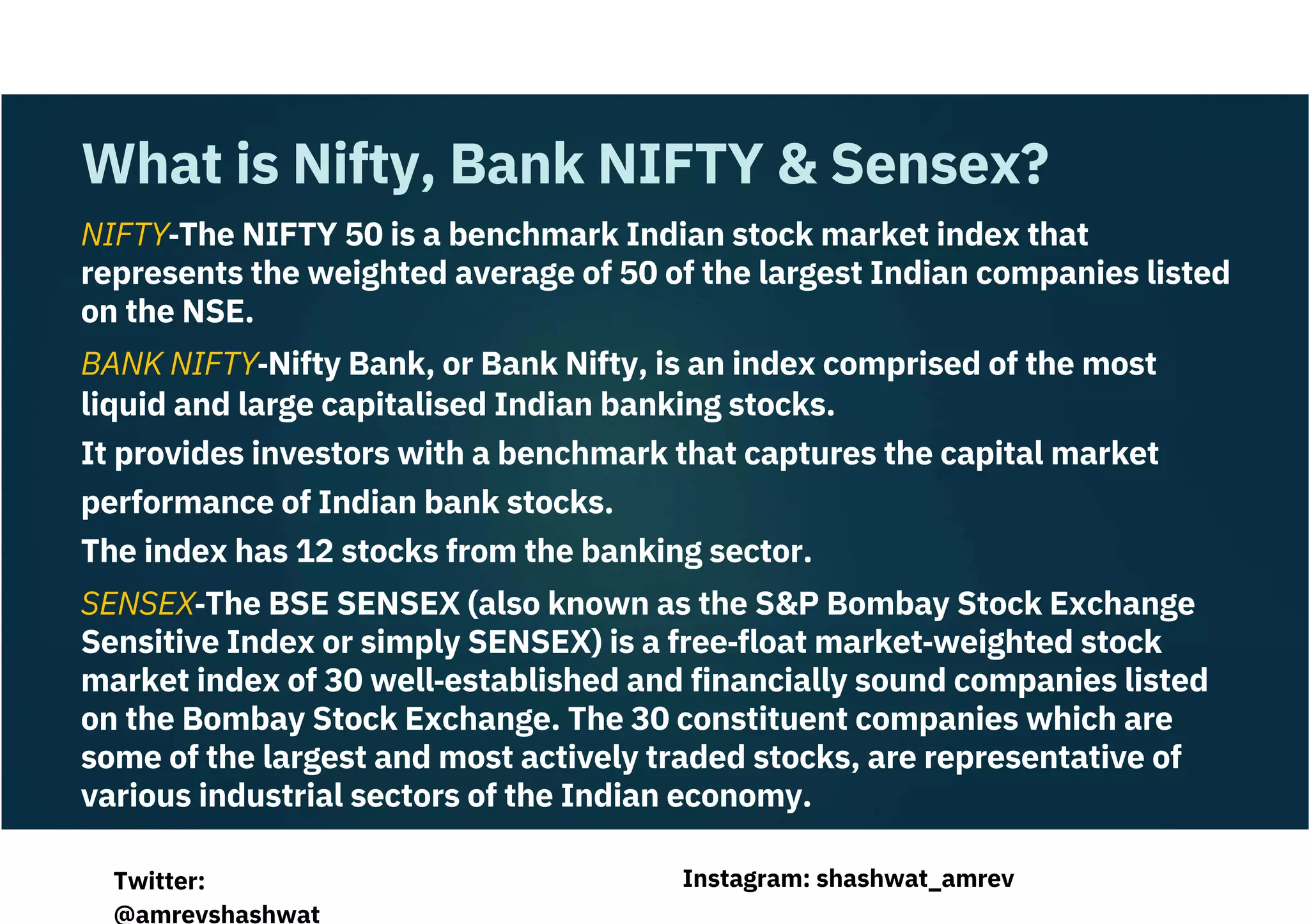 NIFTY‐The NIFTY 50 is a benchmark Indian stock market index that
represents the weighted average of 50 of the largest Indian companies listed
on the NSE.
BANK NIFTY‐Nifty Bank, or Bank Nifty, is an index comprised of the most
liquid and large capitalised Indian banking stocks.
It provides investors with a benchmark that captures the capital market
performance of Indian bank stocks.
The index has 12 stocks from the banking sector.
SENSEX‐The BSE SENSEX (also known as the S&P Bombay Stock Exchange
Sensitive Index or simply SENSEX) is a free‐float market‐weighted stock
market index of 30 well‐established and financially sound companies listed
on the Bombay Stock Exchange. The 30 constituent companies which are
some of the largest and most actively traded stocks, are representative of
various industrial sectors of the Indian economy.
What is Nifty, Bank NIFTY & Sensex?
Instagram: shashwat_amrev
Twitter:
@amrevshashwat
 