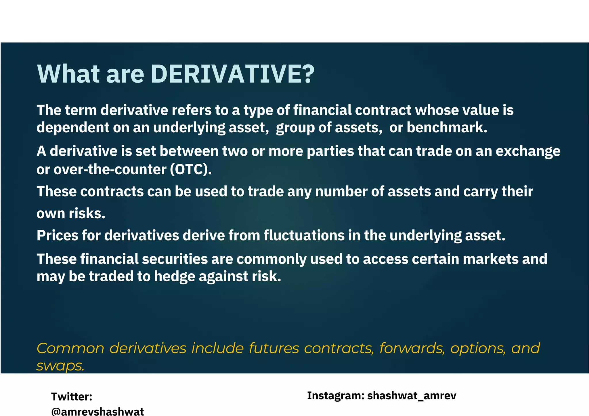 Common derivatives include futures contracts, forwards, options, and
swaps.
The term derivative refers to a type of financial contract whose value is
dependent on an underlying asset, group of assets, or benchmark.
A derivative is set between two or more parties that can trade on an exchange
or over‐the‐counter (OTC).
These contracts can be used to trade any number of assets and carry their
own risks.
Prices for derivatives derive from fluctuations in the underlying asset.
These financial securities are commonly used to access certain markets and
may be traded to hedge against risk.
What are DERIVATIVE?
Instagram: shashwat_amrev
Twitter:
@amrevshashwat
 
