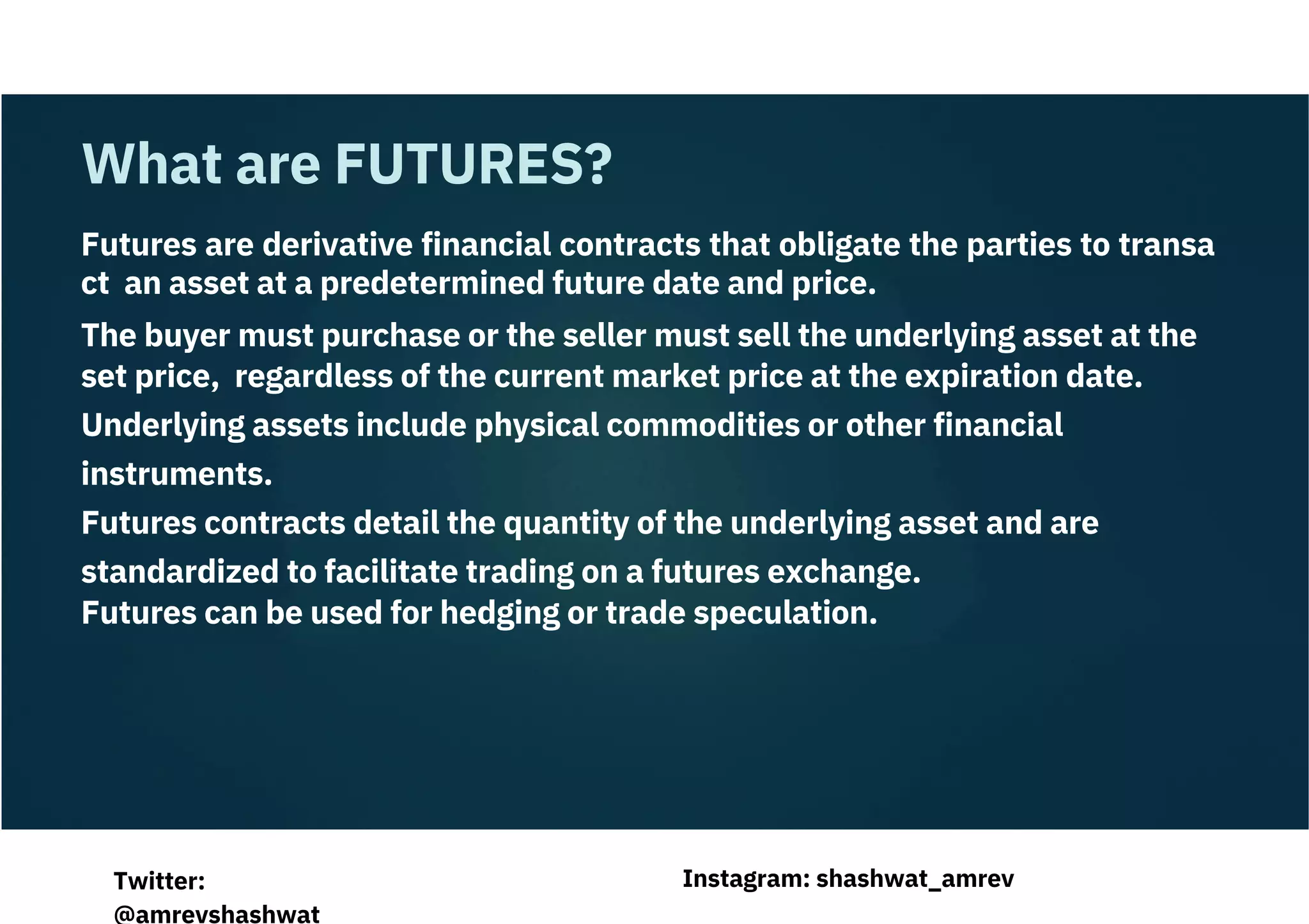 Futures are derivative financial contracts that obligate the parties to transa
ct an asset at a predetermined future date and price.
The buyer must purchase or the seller must sell the underlying asset at the
set price, regardless of the current market price at the expiration date.
Underlying assets include physical commodities or other financial
instruments.
Futures contracts detail the quantity of the underlying asset and are
standardized to facilitate trading on a futures exchange.
Futures can be used for hedging or trade speculation.
What are FUTURES?
Instagram: shashwat_amrev
Twitter:
@amrevshashwat
 