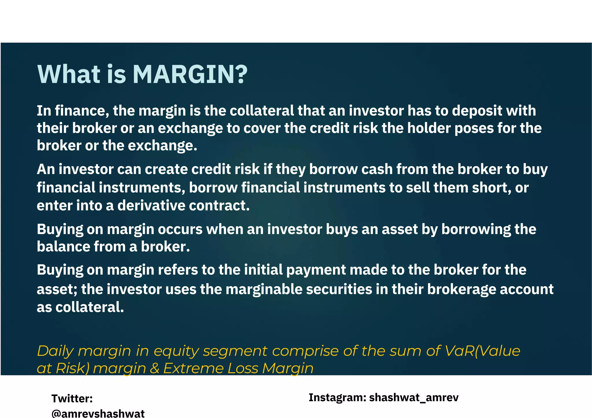In finance, the margin is the collateral that an investor has to deposit with
their broker or an exchange to cover the credit risk the holder poses for the
broker or the exchange.
An investor can create credit risk if they borrow cash from the broker to buy
financial instruments, borrow financial instruments to sell them short, or
enter into a derivative contract.
Buying on margin occurs when an investor buys an asset by borrowing the
balance from a broker.
Buying on margin refers to the initial payment made to the broker for the
asset; the investor uses the marginable securities in their brokerage account
as collateral.
Daily margin in equity segment comprise of the sum of VaR(Value
at Risk) margin & Extreme Loss Margin
What is MARGIN?
Instagram: shashwat_amrev
Twitter:
@amrevshashwat
 
