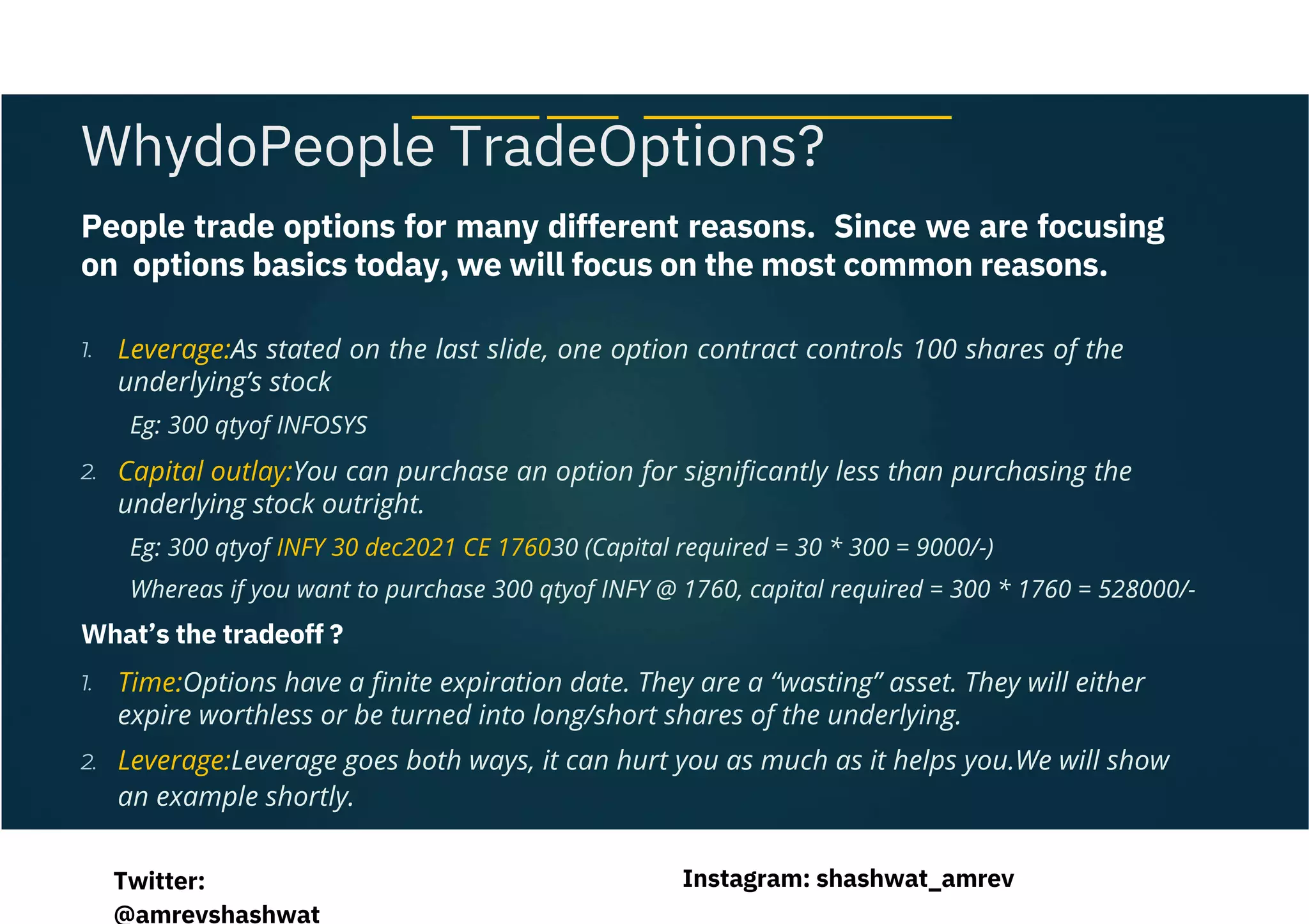 People trade options for many different reasons. Since we are focusing
on options basics today, we will focus on the most common reasons.
Eg: 300 qtyof INFOSYS
Eg: 300 qtyof INFY 30 dec2021 CE 176030 (Capital required = 30 * 300 = 9000/-)
Whereas if you want to purchase 300 qtyof INFY @ 1760, capital required = 300 * 1760 = 528000/-
Leverage:As stated on the last slide, one option contract controls 100 shares of the
underlying’s stock
Capital outlay:You can purchase an option for significantly less than purchasing the
underlying stock outright.
Time:Options have a finite expiration date. They are a “wasting” asset. They will either
expire worthless or be turned into long/short shares of the underlying.
Leverage:Leverage goes both ways, it can hurt you as much as it helps you.We will show
an example shortly.
What’s the tradeoff ?
WhydoPeople TradeOptions?
1.
2.
1.
2.
Instagram: shashwat_amrev
Twitter:
@amrevshashwat
 