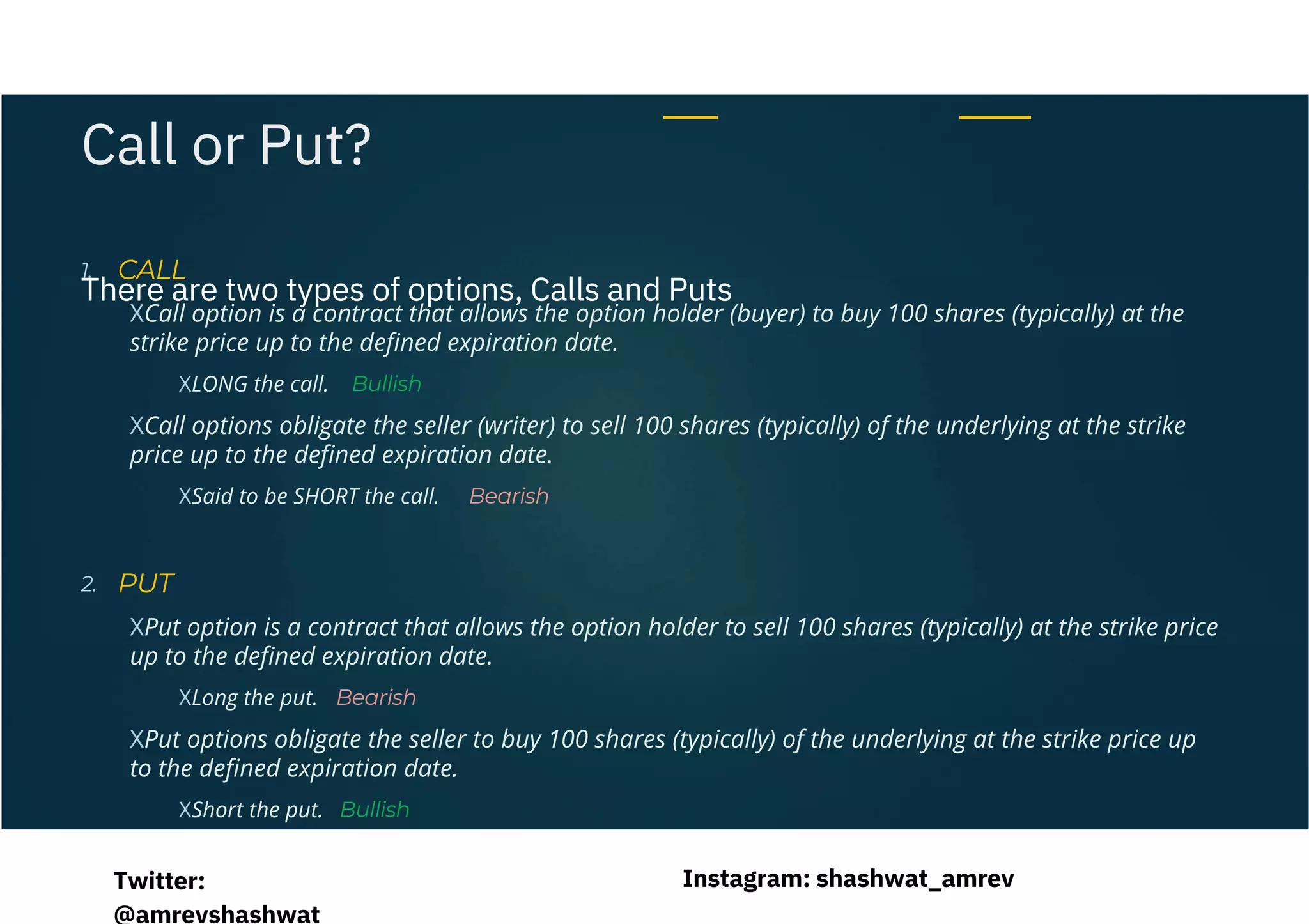 XCall option is a contract that allows the option holder (buyer) to buy 100 shares (typically) at the
strike price up to the defined expiration date.
XCall options obligate the seller (writer) to sell 100 shares (typically) of the underlying at the strike
price up to the defined expiration date.
XPut option is a contract that allows the option holder to sell 100 shares (typically) at the strike price
up to the defined expiration date.
XPut options obligate the seller to buy 100 shares (typically) of the underlying at the strike price up
to the defined expiration date.
There are two types of options, Calls and Puts
1.
Bullish
Bearish
2.
Bearish
Bullish
XLONG the call.
XSaid to be SHORT the call.
XLong the put.
XShort the put.
Call or Put?
CALL
PUT
Instagram: shashwat_amrev
Twitter:
@amrevshashwat
 